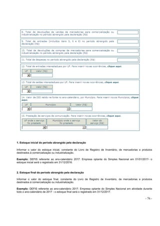 - 76 -
1. Estoque inicial do período abrangido pela declaração
Informar o valor do estoque inicial, constante do Livro de Registro de Inventário, de mercadorias e produtos
destinados à comercialização ou industrialização.
Exemplo: DEFIS referente ao ano-calendário 2017: Empresa optante do Simples Nacional em 01/01/2017- o
estoque inicial será o registrado em 31/12/2016.
2. Estoque final do período abrangido pela declaração
Informar o valor do estoque final, constante do Livro de Registro de Inventário, de mercadorias e produtos
destinados à comercialização ou industrialização.
Exemplo: DEFIS referente ao ano-calendário 2017: Empresa optante do Simples Nacional em atividade durante
todo o ano-calendário de 2017 - o estoque final será o registrado em 31/12/2017.
 