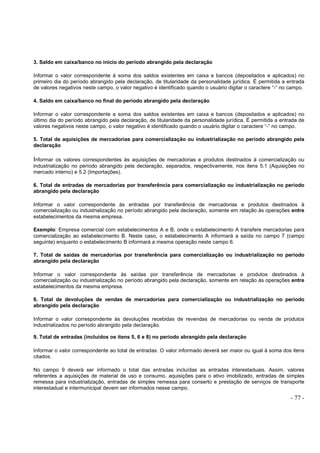 - 77 -
3. Saldo em caixa/banco no início do período abrangido pela declaração
Informar o valor correspondente à soma dos saldos existentes em caixa e bancos (depositados e aplicados) no
primeiro dia do período abrangido pela declaração, de titularidade da personalidade jurídica. É permitida a entrada
de valores negativos neste campo, o valor negativo é identificado quando o usuário digitar o caractere “-“ no campo.
4. Saldo em caixa/banco no final do período abrangido pela declaração
Informar o valor correspondente a soma dos saldos existentes em caixa e bancos (depositados e aplicados) no
último dia do período abrangido pela declaração, de titularidade da personalidade jurídica. É permitida a entrada de
valores negativos neste campo, o valor negativo é identificado quando o usuário digitar o caractere “-“ no campo.
5. Total de aquisições de mercadorias para comercialização ou industrialização no período abrangido pela
declaração
Informar os valores correspondentes às aquisições de mercadorias e produtos destinados à comercialização ou
industrialização no período abrangido pela declaração, separados, respectivamente, nos itens 5.1 (Aquisições no
mercado interno) e 5.2 (Importações).
6. Total de entradas de mercadorias por transferência para comercialização ou industrialização no período
abrangido pela declaração
Informar o valor correspondente às entradas por transferência de mercadorias e produtos destinados à
comercialização ou industrialização no período abrangido pela declaração, somente em relação às operações entre
estabelecimentos da mesma empresa.
Exemplo: Empresa comercial com estabelecimentos A e B, onde o estabelecimento A transfere mercadorias para
comercialização ao estabelecimento B. Neste caso, o estabelecimento A informará a saída no campo 7 (campo
seguinte) enquanto o estabelecimento B informará a mesma operação neste campo 6.
7. Total de saídas de mercadorias por transferência para comercialização ou industrialização no período
abrangido pela declaração
Informar o valor correspondente às saídas por transferência de mercadorias e produtos destinados à
comercialização ou industrialização no período abrangido pela declaração, somente em relação às operações entre
estabelecimentos da mesma empresa.
8. Total de devoluções de vendas de mercadorias para comercialização ou industrialização no período
abrangido pela declaração
Informar o valor correspondente às devoluções recebidas de revendas de mercadorias ou venda de produtos
industrializados no período abrangido pela declaração.
9. Total de entradas (incluídos os ítens 5, 6 e 8) no período abrangido pela declaração
Informar o valor correspondente ao total de entradas. O valor informado deverá ser maior ou igual à soma dos itens
citados.
No campo 9 deverá ser informado o total das entradas incluídas as entradas interestaduais. Assim, valores
referentes a aquisições de material de uso e consumo, aquisições para o ativo imobilizado, entradas de simples
remessa para industrialização, entradas de simples remessa para conserto e prestação de serviços de transporte
interestadual e intermunicipal devem ser informados nesse campo.
 