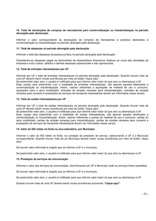 - 78 -
10. Total de devoluções de compras de mercadorias para comercialização ou industrialização no período
abrangido pela declaração
Informar o valor correspondente às devoluções de compras de mercadorias e produtos destinados à
comercialização ou industrialização no período abrangido pela declaração.
11. Total de despesas no período abrangido pela declaração
Informar o total das despesas da pessoa jurídica no período abrangido pela declaração.
Consideram-se despesas pagas as decorrentes de desembolsos financeiros relativos ao curso das atividades da
empresa e inclui custos, salários e demais despesas operacionais e não operacionais.
12. Total de entradas interestaduais por UF
Informar por UF o total de entradas interestaduais no período abrangido pela declaração. Quando houver mais de
uma UF deverá inserir novas ocorrências por meio do botão “clique aqui”.
Se preenchido valor zero, o usuário é notificado para que informe valor maior do que zero ou desmarque a UF.
Esse campo será preenchido com a totalidade de entradas interestaduais, não apenas aquelas destinadas a
comercialização ou industrialização. Assim, valores referentes a aquisições de material de uso e consumo,
aquisições para o ativo imobilizado, entradas de simples remessa para industrialização, entradas de simples
remessa para conserto e prestações de serviços de transporte interestadual devem ser informados nesse campo.
13. Total de saídas interestaduais por UF
Informar por UF o total de saídas interestaduais no período abrangido pela declaração. Quando houver mais de
uma UF deverá inserir novas ocorrências por meio do botão “clique aqui”.
Se preenchido valor zero, o usuário é notificado para que informe valor maior do que zero ou desmarque a UF.
Esse campo será preenchido com a totalidade de saídas interestaduais, não apenas aquelas destinadas a
comercialização ou industrialização. Assim, valores referentes a saídas de material de uso e consumo, saídas do
ativo imobilizado, saídas de simples remessa para industrialização, saídas de simples remessa para conserto e
prestações de serviços de transporte interestadual devem ser informados nesse campo.
14. Valor do ISS retido na fonte no ano-calendário, por Município
Informar o valor do ISS retido na fonte, na condição de prestador de serviço, selecionando a UF e o Município
correspondente. Quando houver mais de um Município deverá inserir novas ocorrências por meio do botão “clique
aqui”.
Se houver valor informado é exigido que se informe a UF e o município.
Se preenchido valor zero, o usuário é notificado para que informe valor maior do que zero ou desmarque a UF.
15. Prestação de serviços de comunicação
Informar o valor dos serviços de comunicação, discriminando por UF e Município onde os serviços foram prestados.
Se houver valor informado é exigido que se informe a UF e o município.
Se preenchido valor zero, o usuário é notificado para que informe valor maior do que zero ou desmarque a UF.
Quando houver mais de uma UF deverá inserir novas ocorrências acionando “clique aqui”.
 