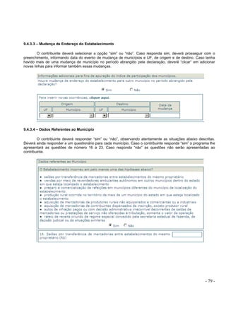 - 79 -
9.4.3.3 – Mudança de Endereço do Estabelecimento
O contribuinte deverá selecionar a opção “sim” ou “não”. Caso responda sim, deverá prosseguir com o
preenchimento, informando data do evento de mudança de municípios e UF, de origem e de destino. Caso tenha
havido mais de uma mudança de município no período abrangido pela declaração, deverá “clicar” em adicionar
novas linhas para informar também essas mudanças.
9.4.3.4 – Dados Referentes ao Município
O contribuinte deverá responder “sim” ou “não”, observando atentamente as situações abaixo descritas.
Deverá ainda responder a um questionário para cada município. Caso o contribuinte responda “sim” o programa lhe
apresentará as questões de número 16 a 23. Caso responda “não” as questões não serão apresentadas ao
contribuinte.
 