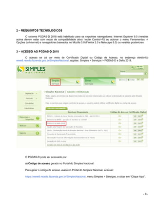 - 8 -
2 – REQUISITOS TECNOLÓGICOS
O sistema PGDAS-D 2018 está habilitado para os seguintes navegadores: Internet Explorer 9.0 (versões
acima devem estar com modo de compatibilidade ativo: teclar Control+F5 ou acionar o menu Ferramentas ->
Opções da Internet) e navegadores baseados no Mozilla 5.0 (Firefox 2.0 e Netscape 8.0) ou versões posteriores.
3 – ACESSO AO PGDAS-D 2018
O acesso se dá por meio de Certificado Digital ou Código de Acesso, no endereço eletrônico
www8.receita.fazenda.gov.br/SimplesNacional, opções: Simples > Serviços > PGDAS-D e Defis 2018.
O PGDAS-D pode ser acessado por:
a) Código de acesso gerado no Portal do Simples Nacional:
Para gerar o código de acesso usado no Portal do Simples Nacional, acessar:
https://www8.receita.fazenda.gov.br/SimplesNacional, menu Simples > Serviços, e clicar em “Clique Aqui”.
 