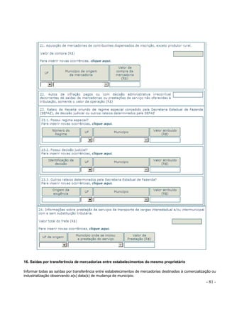 - 81 -
16. Saídas por transferência de mercadorias entre estabelecimentos do mesmo proprietário
Informar todas as saídas por transferência entre estabelecimentos de mercadorias destinadas à comercialização ou
industrialização observando a(s) data(s) de mudança de município.
 