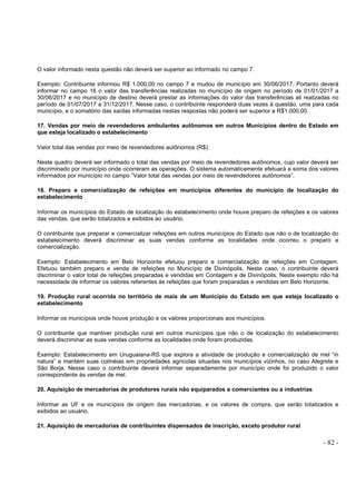 - 82 -
O valor informado nesta questão não deverá ser superior ao informado no campo 7.
Exemplo: Contribuinte informou R$ 1.000,00 no campo 7 e mudou de município em 30/06/2017. Portanto deverá
informar no campo 16 o valor das transferências realizadas no município de origem no período de 01/01/2017 a
30/06/2017 e no município de destino deverá prestar as informações do valor das transferências ali realizadas no
período de 01/07/2017 a 31/12/2017. Nesse caso, o contribuinte responderá duas vezes à questão, uma para cada
município, e o somatório das saídas informadas nestas respostas não poderá ser superior a R$1.000,00.
17. Vendas por meio de revendedores ambulantes autônomos em outros Municípios dentro do Estado em
que esteja localizado o estabelecimento
Valor total das vendas por meio de revendedores autônomos (R$):
Neste quadro deverá ser informado o total das vendas por meio de revendedores autônomos, cujo valor deverá ser
discriminado por município onde ocorreram as operações. O sistema automaticamente efetuará a soma dos valores
informados por município no campo ”Valor total das vendas por meio de revendedores autônomos”.
18. Preparo e comercialização de refeições em municípios diferentes do município de localização do
estabelecimento
Informar os municípios do Estado de localização do estabelecimento onde houve preparo de refeições e os valores
das vendas, que serão totalizados e exibidos ao usuário.
O contribuinte que preparar e comercializar refeições em outros municípios do Estado que não o de localização do
estabelecimento deverá discriminar as suas vendas conforme as localidades onde ocorreu o preparo e
comercialização.
Exemplo: Estabelecimento em Belo Horizonte efetuou preparo e comercialização de refeições em Contagem.
Efetuou também preparo e venda de refeições no Município de Divinópolis. Neste caso, o contribuinte deverá
discriminar o valor total de refeições preparadas e vendidas em Contagem e de Divinópolis. Neste exemplo não há
necessidade de informar os valores referentes às refeições que foram preparadas e vendidas em Belo Horizonte.
19. Produção rural ocorrida no território de mais de um Município do Estado em que esteja localizado o
estabelecimento
Informar os municípios onde houve produção e os valores proporcionais aos municípios.
O contribuinte que mantiver produção rural em outros municípios que não o de localização do estabelecimento
deverá discriminar as suas vendas conforme as localidades onde foram produzidas.
Exemplo: Estabelecimento em Uruguaiana-RS que explora a atividade de produção e comercialização de mel “in
natura” e mantém suas colméias em propriedades agrícolas situadas nos municípios vizinhos, no caso Alegrete e
São Borja. Nesse caso o contribuinte deverá informar separadamente por município onde foi produzido o valor
correspondente às vendas de mel.
20. Aquisição de mercadorias de produtores rurais não equiparados a comerciantes ou a industrias
Informar as UF e os municípios de origem das mercadorias, e os valores de compra, que serão totalizados e
exibidos ao usuário.
21. Aquisição de mercadorias de contribuintes dispensados de inscrição, exceto produtor rural
 