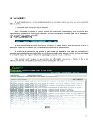 - 84 -
9.5 – SALVAR DADOS
O usuário pode acionar a funcionalidade de salvamento dos dados mesmo que ainda não tenha preenchido
todos os campos.
O salvamento pode ocorrer a qualquer momento.
Não é necessário que todos os campos tenham sido preenchidos. O salvamento pode ser parcial. Após
salvar os dados disponíveis, o usuário pode continuar o processo normalmente, ou ainda, pode sair da declaração e
voltar em acesso futuro para a conclusão.
9.6 – VERIFICAR PENDÊNCIAS
A verificação pode ser acionada em qualquer momento e os dados poderão estar em qualquer situação. O
resultado é exibido em um relatório que indica os campos pendentes de preenchimento.
A existência de pendências não impede a continuidade da declaração, que pode ser retomada para
preenchimento de outros campos ou fechada, permitindo que o usuário volte posteriormente e continue o processo
do ponto onde parou. Não é possível transmitir a declaração enquanto houver pendências.
Não poderão existir campos não preenchidos das informações econômicas e fiscais da PJ e dos
estabelecimentos. Os valores não existentes devem ser preenchidos com zero.
 