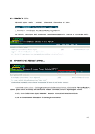 - 85 -
9.7 – TRANSMITIR DEFIS
O usuário aciona o menu “Transmitir” para realizar a transmissão da DEFIS.
A transmissão somente será efetuada se não houver pendências.
Ao concluir a transmissão, será apresentada a seguinte mensagem com o menu e as informações abaixo:
9.8 – IMPRIMIR DEFIS E RECIBO DE ENTREGA
Transmitida com sucesso a Declaração de Informações Socioeconômicas, selecionando “Gravar Recibo” o
sistema gera o Recibo de Entrega em formato PDF para ser visualizado, salvo ou impresso pelo usuário.
Caso o usuário selecione a opção “Imprimir”, é exibida uma lista das DEFIS transmitidas.
Clicar no ícone referente à impressão da declaração ou do recibo.
 