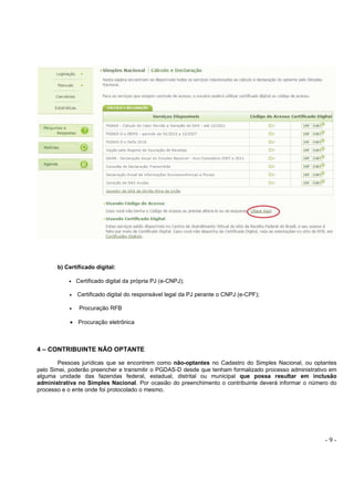 - 9 -
b) Certificado digital:
• Certificado digital da própria PJ (e-CNPJ);
• Certificado digital do responsável legal da PJ perante o CNPJ (e-CPF);
• Procuração RFB
• Procuração eletrônica
4 – CONTRIBUINTE NÃO OPTANTE
Pessoas jurídicas que se encontrem como não-optantes no Cadastro do Simples Nacional, ou optantes
pelo Simei, poderão preencher e transmitir o PGDAS-D desde que tenham formalizado processo administrativo em
alguma unidade das fazendas federal, estadual, distrital ou municipal que possa resultar em inclusão
administrativa no Simples Nacional. Por ocasião do preenchimento o contribuinte deverá informar o número do
processo e o ente onde foi protocolado o mesmo.
 