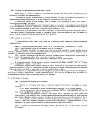 5.4.4 – Venda de mercadorias industrializadas para o exterior

          Nesta opção, o usuário irá informar o valor total das receitas com mercadorias industrializadas pelo
 contribuinte exportadas pelo estabelecimento.
           Consideram-se receitas de exportação as vendas realizadas por meio de comercial exportadora ou de
 Sociedade de Propósito Específico (SPE) de que trata a Lei Complementar nº 123, de 2006.
           O contribuinte poderá informar também, para os tributos CSLL, INSS/CPP e IRPJ, caso ocorra, a
 exigibilidade suspensa e a imunidade.
           Selecionando “Exigibilidade suspensa” para algum tributo, aparecerá um novo campo para preenchimento,
 onde será informado o motivo da exigibilidade suspensa (Antecipação de tutela, Depósito administrativo, Depósito
 judicial, Liminar em mandado de segurança, Liminar em medida cautelar ou Outro).
           Na seqüência, o usuário informará o número do processo (administrativo ou judicial) com até 17 dígitos, a
 Vara (com 2 dígitos), e selecionará a Unidade da Federação (UF) e o Município através da barra de rolagem. Se
 houver efetuado depósito, clicará na caixa apropriada (Com depósito).

 5.4.5 – Locação de bens móveis

         O usuário informará, nesta opção, o valor total das receitas decorrentes da locação de bens móveis pelo
 estabelecimento.

          EXCETO aquelas relacionadas nos itens 3.02 a 3.05 da Lista anexa à Lei Complementar nº 116/2003:
          3.02 – Cessão de direito de uso de marcas e de sinais de propaganda.
          3.03 – Exploração de salões de festas, centro de convenções, escritórios virtuais, stands, quadras
esportivas, estádios, ginásios, auditórios, casas de espetáculos, parques de diversões, canchas e congêneres, para
realização de eventos ou negócios de qualquer natureza.
          3.04 – Locação, sublocação, arrendamento, direito de passagem ou permissão de uso, compartilhado ou
não, de ferrovia, rodovia, postes, cabos, dutos e condutos de qualquer natureza.
          3.05 – Cessão de andaimes, palcos, coberturas e outras estruturas de uso temporário.

            O contribuinte poderá informar também, para os tributos COFINS, CSLL, INSS/CPP, IRPJ e PIS, caso
  ocorra, a exigibilidade suspensa e a imunidade.
            Selecionando “Exigibilidade suspensa” para algum tributo, aparecerá um novo campo para preenchimento,
  onde será informado o motivo da exigibilidade suspensa (Antecipação de tutela, Depósito administrativo, Depósito
  judicial, Liminar em mandado de segurança, Liminar em medida cautelar ou Outro).
            Na seqüência, o usuário informará o número do processo (administrativo ou judicial) com até 17 dígitos, a
Vara (com 2 dígitos), e selecionará a Unidade da Federação (UF) e o Município através da barra de rolagem. Se
houver efetuado depósito, clicará na caixa apropriada (Com depósito).

5.4.6 – Prestação de Serviços

         5.4.6.1 – Prestação de serviços de contabilidade

                  Deverá ser informada, nesta opção, o total das receitas decorrentes da prestação de serviços
         contábeis.
                  O ISS deverá ser recolhido de acordo com a legislação municipal, fora do Simples Nacional.
                  O contribuinte poderá informar também, para os tributos COFINS, CSLL, INSS/CPP, IRPJ e PIS,
         caso ocorra, a exigibilidade suspensa e a imunidade.
                  Selecionando “Exigibilidade suspensa” para algum tributo, aparecerá um novo campo para
         preenchimento, onde será informado o motivo da exigibilidade suspensa (Antecipação de tutela, Depósito
         administrativo, Depósito judicial, Liminar em mandado de segurança, Liminar em medida cautelar ou Outro).
                  Na seqüência, o usuário informará o número do processo (administrativo ou judicial) com até 17
         dígitos, a Vara (com 2 dígitos), e selecionará a Unidade da Federação (UF) e o Município através da barra
         de rolagem. Se houver efetuado depósito, clicará na caixa apropriada (Com depósito).

         5.4.6.2 – Sujeitos ao Anexo III sem retenção/substituição tributária de ISS, com ISS devido a outro(s)
         município(s)
 