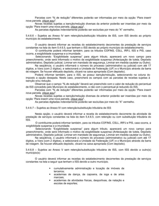 Parcelas com “% de redução” diferentes poderão ser informadas por meio da opção “Para inserir
nova parcela, clique aqui”.
       Novas receitas sujeitas a isenção/redução diversas da anterior poderão ser inseridas por meio da
opção “Para inserir uma nova parcela, clique aqui”.
       As parcelas digitadas indevidamente poderão ser excluídas por meio do “X” vermelho.

5.4.6.6 – Sujeitos ao Anexo IV sem retenção/substituição tributária de ISS, com ISS devido ao próprio
município do estabelecimento.

         O usuário deverá informar as receitas do estabelecimento decorrentes da prestação de serviços
constantes na lista do item 5.4.6.5, que tenham o ISS devido ao próprio município do estabelecimento.
         O contribuinte poderá informar também, para os tributos COFINS, CSLL, IRPJ, ISS e PIS, caso
 ocorra, a exigibilidade suspensa e a imunidade.
         Selecionando “Exigibilidade suspensa” para algum tributo, aparecerá um novo campo para
 preenchimento, onde será informado o motivo da exigibilidade suspensa (Antecipação de tutela, Depósito
 administrativo, Depósito judicial, Liminar em mandado de segurança, Liminar em medida cautelar ou Outro).
         Na seqüência, o usuário informará o número do processo (administrativo ou judicial) com até 17
dígitos, a Vara (com 2 dígitos), e selecionará a Unidade da Federação (UF) e o Município através da barra
de rolagem. Se houver efetuado depósito, clicará na caixa apropriada (Com depósito).
         Poderá informar também, para o ISS, se possui isenção/redução, selecionando na coluna do
imposto a opção desejada. Neste caso, preencherá os campos com as parcelas de receitas sujeitas à
isenção e/ou redução.
         Observar que o campo “% de redução” deverá ser preenchido com o valor de redução do percentual
de ISS concedido pelo Município do estabelecimento, e não com o percentual já reduzido do ISS.
         Parcelas com “% de redução” diferentes poderão ser informadas por meio da opção “Para inserir
nova parcela, clique aqui”.
         Novas receitas sujeitas a isenção/redução diversas da anterior poderão ser inseridas por meio da
opção “Para inserir uma nova parcela, clique aqui”.
         As parcelas digitadas indevidamente poderão ser excluídas por meio do “X” vermelho.

5.4.6.7 – Sujeitos ao Anexo IV com retenção/substituição tributária de ISS

         Nesta opção, o usuário deverá informar a receita do estabelecimento decorrente da atividade de
prestação de serviços constantes na lista do item 5.4.6.5, com retenção ou com substituição tributária do
ISS.
          O contribuinte poderá informar também, para os tributos COFINS, CSLL, IRPJ e PIS, caso ocorra, a
exigibilidade suspensa e a imunidade.
          Selecionando “Exigibilidade suspensa” para algum tributo, aparecerá um novo campo para
preenchimento, onde será informado o motivo da exigibilidade suspensa (Antecipação de tutela, Depósito
administrativo, Depósito judicial, Liminar em mandado de segurança, Liminar em medida cautelar ou Outro).
         Na seqüência, o usuário informará o número do processo (administrativo ou judicial) com até 17
dígitos, a Vara (com 2 dígitos), e selecionará a Unidade da Federação (UF) e o Município através da barra
de rolagem. Se houver efetuado depósito, clicará na caixa apropriada (Com depósito).

5.4.6.8 – Sujeitos ao Anexo V sem retenção/substituição tributária de ISS, com ISS devido a outro(s)
município(s)

       O usuário deverá informar as receitas do estabelecimento decorrentes da prestação de serviços
constantes na lista a seguir que tenham o ISS devido a outro município.

                        cumulativamente administração e locação de imóveis de
                        terceiros;
                        academias de dança, de capoeira, de ioga e de artes
                        marciais;
                        academias de atividades físicas, desportivas, de natação e
                        escolas de esportes;
 