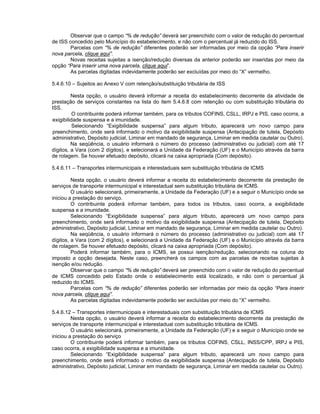 Observar que o campo “% de redução” deverá ser preenchido com o valor de redução do percentual
de ISS concedido pelo Município do estabelecimento, e não com o percentual já reduzido do ISS.
        Parcelas com “% de redução” diferentes poderão ser informadas por meio da opção “Para inserir
nova parcela, clique aqui”.
        Novas receitas sujeitas a isenção/redução diversas da anterior poderão ser inseridas por meio da
opção “Para inserir uma nova parcela, clique aqui”.
        As parcelas digitadas indevidamente poderão ser excluídas por meio do “X” vermelho.

5.4.6.10 – Sujeitos ao Anexo V com retenção/substituição tributária de ISS

         Nesta opção, o usuário deverá informar a receita do estabelecimento decorrente da atividade de
prestação de serviços constantes na lista do item 5.4.6.8 com retenção ou com substituição tributária do
ISS.
          O contribuinte poderá informar também, para os tributos COFINS, CSLL, IRPJ e PIS, caso ocorra, a
exigibilidade suspensa e a imunidade.
          Selecionando “Exigibilidade suspensa” para algum tributo, aparecerá um novo campo para
preenchimento, onde será informado o motivo da exigibilidade suspensa (Antecipação de tutela, Depósito
administrativo, Depósito judicial, Liminar em mandado de segurança, Liminar em medida cautelar ou Outro).
         Na seqüência, o usuário informará o número do processo (administrativo ou judicial) com até 17
dígitos, a Vara (com 2 dígitos), e selecionará a Unidade da Federação (UF) e o Município através da barra
de rolagem. Se houver efetuado depósito, clicará na caixa apropriada (Com depósito).

5.4.6.11 – Transportes intermunicipais e interestaduais sem substituição tributária de ICMS

         Nesta opção, o usuário deverá informar a receita do estabelecimento decorrente da prestação de
serviços de transporte intermunicipal e interestadual sem substituição tributária de ICMS.
         O usuário selecionará, primeiramente, a Unidade da Federação (UF) e a seguir o Município onde se
iniciou a prestação do serviço.
         O contribuinte poderá informar também, para todos os tributos, caso ocorra, a exigibilidade
suspensa e a imunidade.
         Selecionando “Exigibilidade suspensa” para algum tributo, aparecerá um novo campo para
preenchimento, onde será informado o motivo da exigibilidade suspensa (Antecipação de tutela, Depósito
administrativo, Depósito judicial, Liminar em mandado de segurança, Liminar em medida cautelar ou Outro).
         Na seqüência, o usuário informará o número do processo (administrativo ou judicial) com até 17
dígitos, a Vara (com 2 dígitos), e selecionará a Unidade da Federação (UF) e o Município através da barra
de rolagem. Se houver efetuado depósito, clicará na caixa apropriada (Com depósito).
         Poderá informar também, para o ICMS, se possui isenção/redução, selecionando na coluna do
imposto a opção desejada. Neste caso, preencherá os campos com as parcelas de receitas sujeitas à
isenção e/ou redução.
         Observar que o campo “% de redução” deverá ser preenchido com o valor de redução do percentual
de ICMS concedido pelo Estado onde o estabelecimento está localizado, e não com o percentual já
reduzido do ICMS.
         Parcelas com “% de redução” diferentes poderão ser informadas por meio da opção “Para inserir
nova parcela, clique aqui”.
         As parcelas digitadas indevidamente poderão ser excluídas por meio do “X” vermelho.

5.4.6.12 – Transportes intermunicipais e interestaduais com substituição tributária de ICMS
         Nesta opção, o usuário deverá informar a receita do estabelecimento decorrente da prestação de
serviços de transporte intermunicipal e interestadual com substituição tributária de ICMS.
         O usuário selecionará, primeiramente, a Unidade da Federação (UF) e a seguir o Município onde se
iniciou a prestação do serviço
         O contribuinte poderá informar também, para os tributos COFINS, CSLL, INSS/CPP, IRPJ e PIS,
caso ocorra, a exigibilidade suspensa e a imunidade.
         Selecionando “Exigibilidade suspensa” para algum tributo, aparecerá um novo campo para
preenchimento, onde será informado o motivo da exigibilidade suspensa (Antecipação de tutela, Depósito
administrativo, Depósito judicial, Liminar em mandado de segurança, Liminar em medida cautelar ou Outro).
 