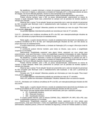 Na seqüência, o usuário informará o número do processo (administrativo ou judicial) com até 17
dígitos, a Vara (com 2 dígitos), e selecionará a Unidade da Federação (UF) e o Município através da barra
de rolagem. Se houver efetuado depósito, clicará na caixa apropriada (Com depósito).
         Clicando na coluna do IPI, poderá ser selecionada a opção Substituição tributária, caso ocorra.
         Poderá informar também, para o ISS, se possui isenção/redução, selecionando na coluna do
imposto a opção desejada. Neste caso, preencherá os campos com as parcelas de receitas sujeitas à
isenção e/ou redução.
         Observar que o campo “% de redução” deverá ser preenchido com o valor de redução do percentual
de ISS concedido pelo Município onde o estabelecimento está localizado, e não com o percentual já
reduzido do ISS.
         Parcelas com “% de redução” diferentes poderão ser informadas por meio da opção “Para inserir
nova parcela, clique aqui”.
         As parcelas digitadas indevidamente poderão ser excluídas por meio do “X” vermelho.

5.4.6.15 – Atividades com incidência simultânea de IPI e de ISS, sem retenção/substituição tributária de
ISS, com ISS devido ao próprio Município do estabelecimento.

         Nesta opção, o usuário deverá informar a receita do estabelecimento decorrente de atividades com
incidência simultânea de IPI e de ISS, sem retenção/substituição tributária de ISS, com ISS devido ao
próprio Município do estabelecimento.
         O usuário selecionará, primeiramente, a Unidade da Federação (UF) e a seguir o Município onde foi
prestado o serviço.
         O contribuinte poderá informar também, para todos os tributos, caso ocorra, a exigibilidade
suspensa e a imunidade.
         Selecionando “Exigibilidade suspensa” para algum tributo, aparecerá um novo campo para
preenchimento, onde será informado o motivo da exigibilidade suspensa (Antecipação de tutela, Depósito
administrativo, Depósito judicial, Liminar em mandado de segurança, Liminar em medida cautelar ou Outro).
         Na seqüência, o usuário informará o número do processo (administrativo ou judicial) com até 17
dígitos, a Vara (com 2 dígitos), e selecionará a Unidade da Federação (UF) e o Município através da barra
de rolagem. Se houver efetuado depósito, clicará na caixa apropriada (Com depósito).
         Poderá informar também, para o ISS, se possui isenção/redução, selecionando na coluna do
imposto a opção desejada. Neste caso, preencherá os campos com as parcelas de receitas sujeitas à
isenção e/ou redução.
         Observar que o campo “% de redução” deverá ser preenchido com o valor de redução do percentual
de ISS concedido pelo Município onde o estabelecimento está localizado, e não com o percentual já
reduzido do ISS.
         Parcelas com “% de redução” diferentes poderão ser informadas por meio da opção “Para inserir
nova parcela, clique aqui”.
         As parcelas digitadas indevidamente poderão ser excluídas por meio do “X” vermelho.
         Para o IPI, poderá ser informada a Substituição Tributária, bastando clicar na coluna do imposto.

5.4.6.16 – Atividades com incidência simultânea de IPI e de ISS, com retenção/substituição tributária de ISS
e/ou de IPI.

        Nesta opção, o usuário deverá informar a receita do estabelecimento decorrente de atividades com
incidência simultânea de IPI e de ISS, com retenção/substituição tributária de ISS e/ou de IPI.
        Pelo menos uma das opções abaixo deverá ser selecionada, para que o aplicativo prossiga:
            • IPI – Substituição tributária;
            • ISS – Retenção tributária; e
            • ISS – Substituição tributária.
        O usuário poderá informar, para os tributos COFINS, CSLL, INSS/CPP, IPI, IRPJ, ISS e PIS, caso
ocorra, a exigibilidade suspensa e a imunidade.
        Selecionando “Exigibilidade suspensa” para algum tributo, aparecerá um novo campo para
preenchimento, onde será informado o motivo da exigibilidade suspensa (Antecipação de tutela, Depósito
administrativo, Depósito judicial, Liminar em mandado de segurança, Liminar em medida cautelar ou Outro).
 
