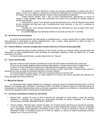 Na seqüência, o usuário informará o número do processo (administrativo ou judicial) com até 17
               dígitos, a Vara (com 2 dígitos), e selecionará a Unidade da Federação (UF) e o Município através da barra
               de rolagem. Se houver efetuado depósito, clicará na caixa apropriada (Com depósito).
                        Poderá informar também, para o ISS, se possui isenção/redução, selecionando na coluna do
               imposto a opção desejada. Neste caso, preencherá os campos com as parcelas de receitas sujeitas à
               isenção e/ou redução.
                        Observar que o campo “% de redução” deverá ser preenchido com o valor de redução do percentual
               de ISS concedido pelo Município onde o estabelecimento está localizado, e não com o percentual já
               reduzido do ISS.
                        Parcelas com “% de redução” diferentes poderão ser informadas por meio da opção “Para inserir
               nova parcela, clique aqui”.
                        As parcelas digitadas indevidamente poderão ser excluídas por meio do “X” vermelho.

5.5 – Ao término do preenchimento

        Ao término do preenchimento das informações do estabelecimento, o usuário deverá clicar no botão “Continuar”
para preencher as informações do próximo estabelecimento, caso o possua. Após preencher os dados de todos os
estabelecimentos, deverá clicar no botão “Calcular”.

5.6 – Folha de Salários, incluídos encargos (até 12 meses anteriores ao Período de Apuração) (R$)

        Caso o contribuinte possua receitas constantes no item 5.4.6.8, ao clicar em “Continuar” após o preenchimento das
informações do último estabelecimento, serão solicitadas as informações referentes à folha de salários dos 12 meses
anteriores ao PA (FS12).
        Ao término deste preenchimento, o usuário deverá clicar em “Calcular”.

5.7 – Valores Devidos (R$):

         Esta tela conterá os valores devidos calculados em função das informações preenchidas pelo contribuinte.
         Para que as informações digitadas sejam guardadas pelo programa, o usuário deverá clicar no botão “Salvar”.
         O campo ”Principal” poderá ser preenchido com valor diferente do constante no campo “Valor do DAS”.
         Após gravar os dados, o usuário poderá gerar o DAS clicando no botão “Gerar DAS” e, posteriormente, imprimir o
documento por meio da opção de impressão disponível no browser utilizado.
         O contribuinte também poderá salvar o DAS para impressão posterior em formato “pdf”.
         Por meio do botão “Visualizar extrato”, o usuário poderá ver um resumo dos valores calculados pelo aplicativo por
tributo abrangido pelo Simples Nacional.

6 – Manual do Cálculo

       As informações deste capítulo destinam-se a esclarecer a forma de cálculo do Simples Nacional devido, conforme
dispõem a Lei Complementar 123/2006 e a Resolução CGSN nº 051/2008. O Programa Gerador do DAS (Documento de
Arrecadação do Simples Nacional) efetua todos os cálculos necessários, bastando, ao contribuinte, a inserção dos dados
conforme as instruções do item 5 (“Instruções de Preenchimento”).

6.1 – Conceitos necessários ao cálculo do valor devido

       Receita bruta – produto da venda de bens e serviços nas operações de conta própria, o preço dos serviços
       prestados e o resultado nas operações em conta alheia, excluídas as vendas canceladas e os descontos
       incondicionais concedidos (Resolução CGSN nº 004/2007).

       Folha de salários - Montante pago, incluídos encargos, nos 12 (doze) meses anteriores ao do período de apuração,
       a título de salários, retiradas de pró-labore, acrescido do montante efetivamente recolhido a título de contribuição
       para a Seguridade Social destinada à Previdêndia Social e para o Fundo de Garantia do Tempo de Serviço”
       (Resolução CGSN nº 051/2008). Incluem-se na folha de salários, os valores de salário-contribuição, conforme
       disposto no art. 28 da Lei 8.212/1991.
 
