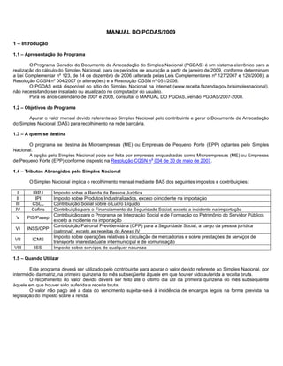 MANUAL DO PGDAS/2009

1 – Introdução

1.1 – Apresentação do Programa

        O Programa Gerador do Documento de Arrecadação do Simples Nacional (PGDAS) é um sistema eletrônico para a
realização do cálculo do Simples Nacional, para os períodos de apuração a partir de janeiro de 2009, conforme determinam
a Lei Complementar nº 123, de 14 de dezembro de 2006 (alterada pelas Leis Complementares nº 127/2007 e 128/2008), a
Resolução CGSN nº 004/2007 (e alterações) e a Resolução CGSN nº 051/2008.
        O PGDAS está disponível no sítio do Simples Nacional na internet (www.receita.fazenda.gov.br/simplesnacional),
não necessitando ser instalado ou atualizado no computador do usuário.
        Para os anos-calendário de 2007 e 2008, consultar o MANUAL DO PGDAS, versão PGDAS/2007-2008.

1.2 – Objetivos do Programa

       Apurar o valor mensal devido referente ao Simples Nacional pelo contribuinte e gerar o Documento de Arrecadação
do Simples Nacional (DAS) para recolhimento na rede bancária.

1.3 – A quem se destina

       O programa se destina às Microempresas (ME) ou Empresas de Pequeno Porte (EPP) optantes pelo Simples
Nacional.
       A opção pelo Simples Nacional pode ser feita por empresas enquadradas como Microempresas (ME) ou Empresas
de Pequeno Porte (EPP) conforme disposto na Resolução CGSN no 004 de 30 de maio de 2007.

1.4 – Tributos Abrangidos pelo Simples Nacional

        O Simples Nacional implica o recolhimento mensal mediante DAS dos seguintes impostos e contribuições:

  I     IRPJ     Imposto sobre a Renda da Pessoa Jurídica
  II     IPI     Imposto sobre Produtos Industrializados, exceto o incidente na importação
 III    CSLL     Contribuição Social sobre o Lucro Líquido
 IV     Cofins   Contribuição para o Financiamento da Seguridade Social, exceto a incidente na importação
                 Contribuição para o Programa de Integração Social e de Formação do Patrimônio do Servidor Público,
 V     PIS/Pasep
                 exceto a incidente na importação
                 Contribuição Patronal Previdenciária (CPP) para a Seguridade Social, a cargo da pessoa jurídica
 VI    INSS/CPP
                 (patronal), exceto as receitas do Anexo IV
                 Imposto sobre operações relativas à circulação de mercadorias e sobre prestações de serviços de
VII      ICMS
                 transporte interestadual e intermunicipal e de comunicação
VIII      ISS    Imposto sobre serviços de qualquer natureza

1.5 – Quando Utilizar

        Este programa deverá ser utilizado pelo contribuinte para apurar o valor devido referente ao Simples Nacional, por
intermédio da matriz, na primeira quinzena do mês subseqüente àquele em que houver sido auferida a receita bruta.
        O recolhimento do valor devido deverá ser feito até o último dia útil da primeira quinzena do mês subseqüente
àquele em que houver sido auferida a receita bruta.
        O valor não pago até a data do vencimento sujeitar-se-á à incidência de encargos legais na forma prevista na
legislação do imposto sobre a renda.
 