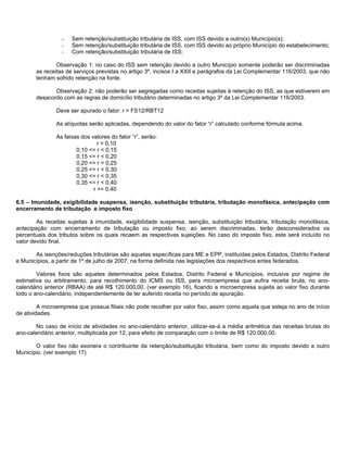 -   Sem retenção/substituição tributária de ISS, com ISS devido a outro(s) Município(s);
                 -   Sem retenção/substituição tributária de ISS, com ISS devido ao próprio Município do estabelecimento;
                 -   Com retenção/substituição tributária de ISS;

               Observação 1: no caso do ISS sem retenção devido a outro Município somente poderão ser discriminadas
       as receitas de serviços previstas no artigo 3º, incisos I a XXII e parágrafos da Lei Complementar 116/2003, que não
       tenham sofrido retenção na fonte.

              Observação 2: não poderão ser segregadas como receitas sujeitas à retenção do ISS, as que estiverem em
       desacordo com as regras de domicílio tributário determinadas no artigo 3º da Lei Complementar 116/2003.

               Deve ser apurado o fator: r = FS12/RBT12

               As alíquotas serão aplicadas, dependendo do valor do fator “r” calculado conforme fórmula acima.

               As faixas dos valores do fator “r”, serão:
                                r < 0,10
                       0,10 <= r < 0,15
                       0,15 <= r < 0,20
                       0,20 <= r < 0,25
                       0,25 <= r < 0,30
                       0,30 <= r < 0,35
                       0,35 <= r < 0,40
                              r >= 0,40

6.5 – Imunidade, exigibilidade suspensa, isenção, substituição tributária, tributação monofásica, antecipação com
encerramento de tributação e imposto fixo

        As receitas sujeitas à imunidade, exigibilidade suspensa, isenção, substituição tributária, tributação monofásica,
antecipação com encerramento de tributação ou imposto fixo, ao serem discriminadas, terão desconsiderados os
percentuais dos tributos sobre os quais recaem as respectivas sujeições. No caso do imposto fixo, este será incluído no
valor devido final.

       As isenções/reduções tributárias são aquelas específicas para ME e EPP, instituídas pelos Estados, Distrito Federal
e Municípios, a partir de 1º de julho de 2007, na forma definida nas legislações dos respectivos entes federados.

        Valores fixos são aqueles determinados pelos Estados, Distrito Federal e Municípios, inclusive por regime de
estimativa ou arbitramento, para recolhimento do ICMS ou ISS, para microempresa que aufira receita bruta, no ano-
calendário anterior (RBAA) de até R$ 120.000,00. (ver exemplo 16), ficando a microempresa sujeita ao valor fixo durante
todo o ano-calendário, independentemente de ter auferido receita no período de apuração.

         A microempresa que possua filiais não pode recolher por valor fixo, assim como aquela que esteja no ano de início
de atividades.

       No caso de início de atividades no ano-calendário anterior, utilizar-se-á a média aritmética das receitas brutas do
ano-calendário anterior, multiplicada por 12, para efeito de comparação com o limite de R$ 120.000,00.

       O valor fixo não exonera o contribuinte da retenção/substituição tributária, bem como do imposto devido a outro
Município. (ver exemplo 17)
 