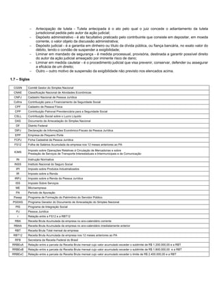 −    Antecipação de tutela - Tutela antecipada é o ato pelo qual o juiz concede o adiantamento da tutela
                 jurisdicional pedida pelo autor da ação judicial;
            −    Depósito administrativo - é ato facultativo praticado pelo contribuinte que consiste em depositar, em moeda
                 corrente, o valor objeto da discussão administrativa;
            −    Depósito judicial - é a garantia em dinheiro ou título da dívida pública, ou fiança bancária, no exato valor do
                 débito, tendo o condão de suspender a exigibilidade;
            −    Liminar em mandado de segurança - é medida processual, provisória, destinada a garantir possível direito
                 do autor da ação judicial ameaçado por iminente risco de dano;
            −    Liminar em medida cautelar - é o procedimento judicial que visa prevenir, conservar, defender ou assegurar
                 a eficácia de um direito;
            −    Outro – outro motivo de suspensão da exigibilidade não previsto nos elencados acima.

1.7 – Siglas

  CGSN     Comitê Gestor do Simples Nacional
  CNAE     Classificação Nacional de Atividades Econômicas
  CNPJ     Cadastro Nacional de Pessoa Jurídica
  Cofins   Contribuição para o Financiamento da Seguridade Social
  CPF      Cadastro de Pessoa Física
  CPP      Contribuição Patronal Previdenciária para a Seguridade Social
  CSLL     Contribuição Social sobre o Lucro Líquido
  DAS      Documento de Arrecadação do Simples Nacional
   DF      Distrito Federal
  DIPJ     Declaração de Informações Econômico-Fiscais da Pessoa Jurídica
  EPP      Empresa de Pequeno Porte
  FCPJ     Ficha Cadastral da Pessoa Jurídica
  FS12     Folha de Salários Acumulada da empresa nos 12 meses anteriores ao PA

           Imposto sobre Operações Relativas à Circulação de Mercadorias e sobre
  ICMS
           Prestação de Serviços de Transporte Interestaduais e Intermunicipais e de Comunicação

   IN      Instrução Normativa
  INSS     Instituto Nacional do Seguro Social
   IPI     Imposto sobre Produtos Industrializados
   IR      Imposto sobre a Renda
  IRPJ     Imposto sobre a Renda da Pessoa Jurídica
   ISS     Imposto Sobre Serviços
   ME      Microempresa
   PA      Período de Apuração
  Pasep    Programa de Formação do Patrimônio do Servidor Público
 PGDAS     Programa Gerador do Documento de Arrecadação do Simples Nacional
   PIS     Programa de Integração Social
   PJ      Pessoa Jurídica
    r      Relação entre a FS12 e a RBT12
  RBA      Receita Bruta Acumulada da empresa no ano-calendário corrente
  RBAA     Receita Bruta Acumulada da empresa no ano-calendário imediatamente anterior
  RBT      Receita Bruta Total mensal da empresa
  RBT12    Receita Bruta Acumulada da empresa nos 12 meses anteriores ao PA
  RFB      Secretaria da Receita Federal do Brasil
 RRBExA    Relação entre a parcela da Receita Bruta mensal cujo valor acumulado exceder o sublimite de R$ 1.200.000,00 e a RBT
 RRBExB    Relação entre a parcela da Receita Bruta mensal cujo valor acumulado exceder o sublimite de R$ 1.800.000,00 e a RBT
 RRBExC    Relação entre a parcela da Receita Bruta mensal cujo valor acumulado exceder o limite de R$ 2.400.000,00 e a RBT
 