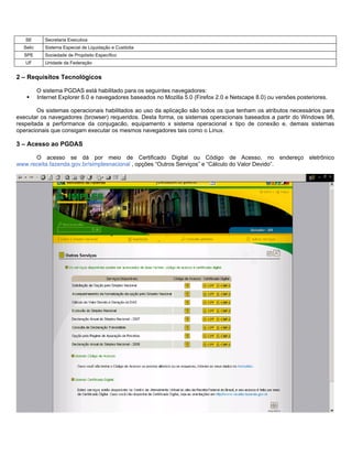 SE        Secretaria Executiva
  Selic      Sistema Especial de Liquidação e Custódia
  SPE        Sociedade de Propósito Específico
   UF        Unidade da Federação


2 – Requisitos Tecnológicos

          O sistema PGDAS está habilitado para os seguintes navegadores:
          Internet Explorer 6.0 e navegadores baseados no Mozilla 5.0 (Firefox 2.0 e Netscape 8.0) ou versões posteriores.

        Os sistemas operacionais habilitados ao uso da aplicação são todos os que tenham os atributos necessários para
executar os navegadores (browser) requeridos. Desta forma, os sistemas operacionais baseados a partir do Windows 98,
respeitada a performance da conjugacão, equipamento x sistema operacional x tipo de conexão e, demais sistemas
operacionais que consigam executar os mesmos navegadores tais como o Linux.

3 – Acesso ao PGDAS

      O acesso se dá por meio de Certificado Digital ou Código de Acesso, no endereço eletrônico
www.receita.fazenda.gov.br/simplesnacional , opções “Outros Serviços” e “Cálculo do Valor Devido”.
 