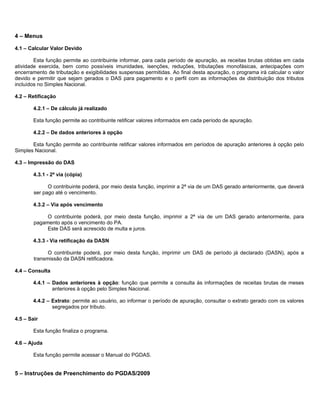 4 – Menus

4.1 – Calcular Valor Devido

        Esta função permite ao contribuinte informar, para cada período de apuração, as receitas brutas obtidas em cada
atividade exercida, bem como possíveis imunidades, isenções, reduções, tributações monofásicas, antecipações com
encerramento de tributação e exigibilidades suspensas permitidas. Ao final desta apuração, o programa irá calcular o valor
devido e permitir que sejam gerados o DAS para pagamento e o perfil com as informações de distribuição dos tributos
incluídos no Simples Nacional.

4.2 – Retificação

        4.2.1 – De cálculo já realizado

        Esta função permite ao contribuinte retificar valores informados em cada período de apuração.

        4.2.2 – De dados anteriores à opção

       Esta função permite ao contribuinte retificar valores informados em períodos de apuração anteriores à opção pelo
Simples Nacional.

4.3 – Impressão do DAS

        4.3.1 - 2ª via (cópia)

              O contribuinte poderá, por meio desta função, imprimir a 2ª via de um DAS gerado anteriormente, que deverá
        ser pago até o vencimento.

        4.3.2 – Via após vencimento

             O contribuinte poderá, por meio desta função, imprimir a 2ª via de um DAS gerado anteriormente, para
        pagamento após o vencimento do PA.
             Este DAS será acrescido de multa e juros.

        4.3.3 - Via retificação da DASN

              O contribuinte poderá, por meio desta função, imprimir um DAS de período já declarado (DASN), após a
        transmissão da DASN retificadora.

4.4 – Consulta

        4.4.1 – Dados anteriores à opção: função que permite a consulta às informações de receitas brutas de meses
                anteriores à opção pelo Simples Nacional.

        4.4.2 – Extrato: permite ao usuário, ao informar o período de apuração, consultar o extrato gerado com os valores
                segregados por tributo.

4.5 – Sair

        Esta função finaliza o programa.

4.6 – Ajuda

        Esta função permite acessar o Manual do PGDAS.


5 – Instruções de Preenchimento do PGDAS/2009
 
