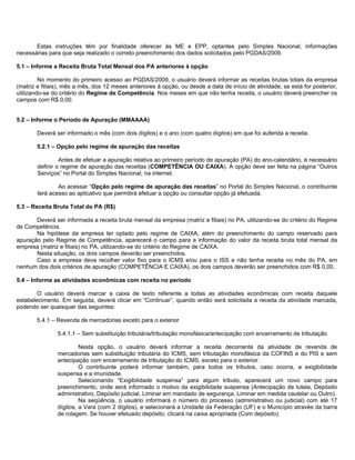 Estas instruções têm por finalidade oferecer às ME e EPP, optantes pelo Simples Nacional, informações
necessárias para que seja realizado o correto preenchimento dos dados solicitados pelo PGDAS/2009.

5.1 – Informe a Receita Bruta Total Mensal dos PA anteriores à opção

         No momento do primeiro acesso ao PGDAS/2009, o usuário deverá informar as receitas brutas totais da empresa
(matriz e filiais), mês a mês, dos 12 meses anteriores à opção, ou desde a data de início de atividade, se esta for posterior,
utilizando-se do critério do Regime de Competência. Nos meses em que não tenha receita, o usuário deverá preencher os
campos com R$ 0,00.


5.2 – Informe o Período de Apuração (MMAAAA)

        Deverá ser informado o mês (com dois dígitos) e o ano (com quatro dígitos) em que foi auferida a receita.

        5.2.1 – Opção pelo regime de apuração das receitas

                 Antes de efetuar a apuração relativa ao primeiro período de apuração (PA) do ano-calendário, é necessário
        definir o regime de apuração das receitas (COMPETÊNCIA OU CAIXA). A opção deve ser feita na página “Outros
        Serviços” no Portal do Simples Nacional, na internet.

                Ao acessar “Opção pelo regime de apuração das receitas” no Portal do Simples Nacional, o contribuinte
        terá acesso ao aplicativo que permitirá efetuar a opção ou consultar opção já efetuada.

5.3 – Receita Bruta Total do PA (R$)

       Deverá ser informada a receita bruta mensal da empresa (matriz e filiais) no PA, utilizando-se do critério do Regime
de Competência.
       Na hipótese da empresa ter optado pelo regime de CAIXA, além do preenchimento do campo reservado para
apuração pelo Regime de Competência, aparecerá o campo para a informação do valor da receita bruta total mensal da
empresa (matriz e filiais) no PA, utilizando-se do critério do Regime de CAIXA.
       Nesta situação, os dois campos deverão ser preenchidos.
       Caso a empresa deva recolher valor fixo para o ICMS e/ou para o ISS e não tenha receita no mês do PA, em
nenhum dos dois critérios de apuração (COMPETÊNCIA E CAIXA), os dois campos deverão ser preenchidos com R$ 0,00.

5.4 – Informe as atividades econômicas com receita no período

        O usuário deverá marcar a caixa de texto referente a todas as atividades econômicas com receita daquele
estabelecimento. Em seguida, deverá clicar em “Continuar”, quando então será solicitada a receita da atividade marcada,
podendo ser quaisquer das seguintes:

        5.4.1 – Revenda de mercadorias exceto para o exterior

                5.4.1.1 – Sem substituição tributária/tributação monofásica/antecipação com encerramento de tributação

                         Nesta opção, o usuário deverá informar a receita decorrente da atividade de revenda de
                mercadorias sem substituição tributária do ICMS, sem tributação monofásica da COFINS e do PIS e sem
                antecipação com encerramento de tributação do ICMS, exceto para o exterior.
                         O contribuinte poderá informar também, para todos os tributos, caso ocorra, a exigibilidade
                suspensa e a imunidade.
                         Selecionando “Exigibilidade suspensa” para algum tributo, aparecerá um novo campo para
                preenchimento, onde será informado o motivo da exigibilidade suspensa (Antecipação de tutela, Depósito
                administrativo, Depósito judicial, Liminar em mandado de segurança, Liminar em medida cautelar ou Outro).
                         Na seqüência, o usuário informará o número do processo (administrativo ou judicial) com até 17
                dígitos, a Vara (com 2 dígitos), e selecionará a Unidade da Federação (UF) e o Município através da barra
                de rolagem. Se houver efetuado depósito, clicará na caixa apropriada (Com depósito).
 