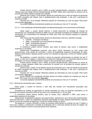 Poderá informar também, para o ICMS, se possui isenção/redução, marcando a caixa de texto:
       “Marque aqui caso deseje informar isenção/redução de ICMS”. Neste caso, preencherá os campos com as
       parcelas de receitas sujeitas à isenção e/ou redução.
               Observar que o campo “% de redução” deverá ser preenchido com o valor de redução do percentual
       de ICMS concedido pelo Estado onde o estabelecimento está localizado, e não com o percentual já
       reduzido do ICMS.
               Parcelas com “% de redução” diferentes poderão ser informadas por meio da opção “Para inserir
       nova parcela, clique aqui”.
               As receitas digitadas indevidamente poderão ser excluídas por meio do “X” vermelho.

       5.4.1.2 – Com substituição tributária/tributação monofásica/antecipação com encerramento de tributação

                Nesta opção, o usuário deverá informar a receita decorrente da atividade de revenda de
       mercadorias com substituição tributária do ICMS, e/ou com tributação monofásica da COFINS e do PIS e/ou
       antecipação com encerramento de tributação do ICMS, bem como o(s) tributo(s) sujeito(s) à respectiva
       especificidade.
                Pelo menos uma das opções abaixo deverá ser selecionada, para que o aplicativo prossiga:
                    • COFINS – Tributação monofásica;
                    • ICMS – Antecipação com encerramento de tributação;
                    • ICMS – Substituição tributária, e
                    • PIS – Tributação monofásica.
                O contribuinte poderá informar também, para todos os tributos, caso ocorra, a exigibilidade
       suspensa e a imunidade.
                Selecionando “Exigibilidade suspensa” para algum tributo, aparecerá um novo campo para
       preenchimento, onde deverá ser informado o motivo da exigibilidade suspensa (Antecipação de tutela,
       Depósito administrativo, Depósito judicial, Liminar em mandado de segurança, Liminar em medida cautelar
       ou Outro).
                Na seqüência, o usuário informará o número do processo (administrativo ou judicial) com até 17
       dígitos, a Vara (com 2 dígitos), e selecionará a Unidade da Federação (UF) e o Município através da barra
       de rolagem. Se houver efetuado depósito, clicará na caixa apropriada (Com depósito).
                Poderá informar também, para o ICMS, se possui isenção/redução, selecionando na coluna do
       imposto a opção desejada. Neste caso, preencherá os campos com as parcelas de receitas sujeitas à
       isenção e/ou redução.
                Observar que o campo “% de redução” deverá ser preenchido com o valor de redução do percentual
       de ICMS concedido pelo Estado onde o estabelecimento está localizado, e não com o percentual já
       reduzido do ICMS.
                Parcelas com “% de redução” diferentes poderão ser informadas por meio da opção “Para inserir
       nova parcela, clique aqui”.
                Novas receitas com substituição tributária diversa da anterior poderão ser inseridas por meio da
       opção “Para inserir uma nova receita, clique aqui”.
                As receitas digitadas indevidamente poderão ser excluídas por meio do “X” vermelho.

5.4.2 – Revenda de mercadorias para o exterior

         Nesta opção, o usuário irá informar o valor total das receitas com mercadorias exportadas pelo
estabelecimento.
          Consideram-se receitas de exportação as vendas realizadas por meio de comercial exportadora ou de
Sociedade de Propósito Específico (SPE) de que trata a Lei Complementar nº 123, de 2006.
          O contribuinte poderá informar também, para os tributos CSLL, INSS/CPP e IRPJ, caso ocorra, a
exigibilidade suspensa e a imunidade.
          Selecionando “Exigibilidade suspensa” para algum tributo, aparecerá um novo campo para preenchimento,
onde será informado o motivo da exigibilidade suspensa (Antecipação de tutela, Depósito administrativo, Depósito
judicial, Liminar em mandado de segurança, Liminar em medida cautelar ou Outro).
          Na seqüência, o usuário informará o número do processo (administrativo ou judicial) com até 17 dígitos, a
Vara (com 2 dígitos), e selecionará a Unidade da Federação (UF) e o Município através da barra de rolagem. Se
houver efetuado depósito, clicará na caixa apropriada (Com depósito).
 