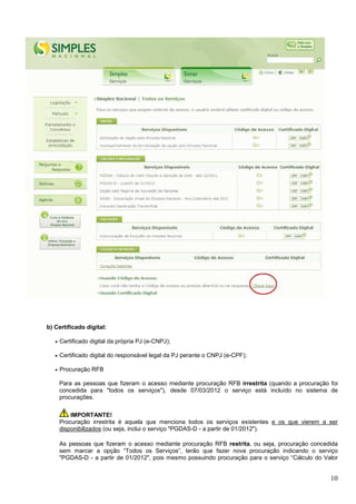 b) Certificado digital:
•

Certificado digital da própria PJ (e-CNPJ);

•

Certificado digital do responsável legal da PJ perante o CNPJ (e-CPF);

•

Procuração RFB
Para as pessoas que fizeram o acesso mediante procuração RFB irrestrita (quando a procuração foi
concedida para "todos os serviços"), desde 07/03/2012 o serviço está incluído no sistema de
procurações.
IMPORTANTE!
Procuração irrestrita é aquela que menciona todos os serviços existentes e os que vierem a ser
disponibilizados (ou seja, inclui o serviço "PGDAS-D - a partir de 01/2012").
As pessoas que fizeram o acesso mediante procuração RFB restrita, ou seja, procuração concedida
sem marcar a opção “Todos os Serviços”, terão que fazer nova procuração indicando o serviço
"PGDAS-D - a partir de 01/2012", pois mesmo possuindo procuração para o serviço “Cálculo do Valor

10

 