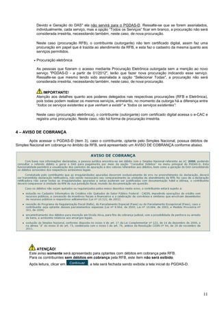 Devido e Geração do DAS" ela não servirá para o PGDAS-D. Ressalte-se que se forem assinalados,
individualmente, cada serviço, mas a opção “Todos os Serviços” ficar em branco, a procuração não será
considerada irrestrita, necessitando também, neste caso, de nova procuração.
Neste caso (procuração RFB), o contribuinte (outorgante) não tem certificado digital, assim faz uma
procuração em papel que é trazida ao atendimento da RFB, e esta faz o cadastro da mesma quanto aos
serviços permitidos.
•

Procuração eletrônica
As pessoas que fizeram o acesso mediante Procuração Eletrônica outorgada sem a menção ao novo
serviço "PGDAS-D - a partir de 01/2012", terão que fazer nova procuração indicando esse serviço.
Ressalte-se que mesmo tendo sido assinalada a opção “Selecionar Todas", a procuração não será
considerada irrestrita, necessitando também, neste caso, de nova procuração.
IMPORTANTE!
Atenção aos detalhes quanto aos poderes delegados nas respectivas procurações (RFB e Eletrônica),
pois todas podem realizar os mesmos serviços, entretanto, no momento da outorga há a diferença entre
“todos os serviços existentes e que venham a existir” e “todos os serviços existentes”:
Neste caso (procuração eletrônica), o contribuinte (outorgante) com certificado digital acessa o e-CAC e
registra uma procuração. Neste caso, não há forma de procuração irrestrita.

4 – AVISO DE COBRANÇA
Após acessar o PGDAS-D (item 3), caso o contribuinte, optante pelo Simples Nacional, possua débitos de
Simples Nacional em cobrança no âmbito da RFB, será apresentado um AVISO DE COBRANÇA conforme abaixo.

ATENÇÃO!
Este aviso somente será apresentado para optantes com débitos em cobrança pela RFB.
Para os contribuintes sem débitos em cobrança pela RFB, este item não será exibido.
Após leitura, clicar em

, a tela será fechada sendo exibida a tela inicial do PGDAS-D.

11

 