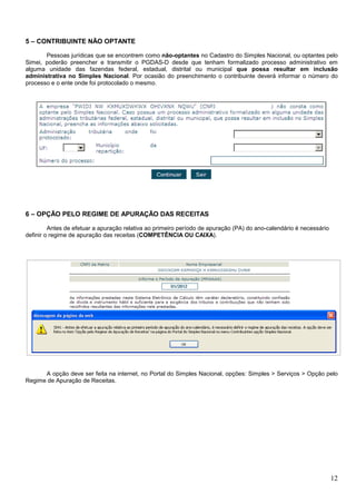 5 – CONTRIBUINTE NÃO OPTANTE
Pessoas jurídicas que se encontrem como não-optantes no Cadastro do Simples Nacional, ou optantes pelo
Simei, poderão preencher e transmitir o PGDAS-D desde que tenham formalizado processo administrativo em
alguma unidade das fazendas federal, estadual, distrital ou municipal que possa resultar em inclusão
administrativa no Simples Nacional. Por ocasião do preenchimento o contribuinte deverá informar o número do
processo e o ente onde foi protocolado o mesmo.

6 – OPÇÃO PELO REGIME DE APURAÇÃO DAS RECEITAS
Antes de efetuar a apuração relativa ao primeiro período de apuração (PA) do ano-calendário é necessário
definir o regime de apuração das receitas (COMPETÊNCIA OU CAIXA).

A opção deve ser feita na internet, no Portal do Simples Nacional, opções: Simples > Serviços > Opção pelo
Regime de Apuração de Receitas.

12

 