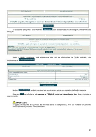 Ao selecionar o Regime e clicar no botão
da opção.

, será apresentada uma mensagem para confirmação

Sendo a opção confirmada, será apresentada tela com as informações da Opção realizada, com
possibilidade de

No item
Clicar em
preenchimento.

.

será apresentada tela semelhante a acima com os dados da Opção realizada.
para fechar a tela. Acessar o PGDAS-D conforme instruções no item 3 para continuar o

IMPORTANTE!
A opção pelo Regime de Apuração de Receitas (caixa ou competência) deve ser realizada anualmente,
sendo irretratável para todo o ano-calendário.

14

 