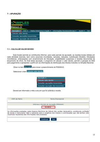 7 – APURAÇÃO

7.1 – CALCULAR VALOR DEVIDO

Esta função permite ao contribuinte informar, para cada período de apuração, as receitas brutas obtidas em
cada atividade exercida, bem como possíveis imunidades, isenções, reduções, substituição tributária, tributações
monofásicas, antecipações com encerramento de tributação, exigibilidades suspensas e receitas decorrentes de
lançamento de ofício. Ao final desta apuração, o programa irá calcular o valor devido, permitir a geração do DAS
para pagamento e apresentar o perfil com as informações de distribuição dos tributos incluídos no Simples Nacional.
Clicar no item
Selecionar o item

para iniciar o preenchimento do PGDAS-D.

.

Deverá ser informado o mês e ano em que foi auferida a receita.

15

 