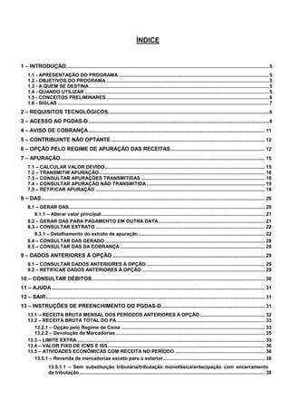 ÍNDICE

1 – INTRODUÇÃO.......................................................................................................................................................5
1.1 - APRESENTAÇÃO DO PROGRAMA ................................................................................................................5
1.2 - OBJETIVOS DO PROGRAMA .........................................................................................................................5
1.3 - A QUEM SE DESTINA......................................................................................................................................5
1.4 - QUANDO UTILIZAR .........................................................................................................................................5
1.5 - CONCEITOS PRELIMINARES .........................................................................................................................6
1.6 - SIGLAS .............................................................................................................................................................7

2 – REQUISITOS TECNOLÓGICOS.......................................................................................................... 8
3 – ACESSO AO PGDAS-D....................................................................................................................... 8
4 – AVISO DE COBRANÇA.................................................................................................................... 11
5 – CONTRIBUINTE NÃO OPTANTE ..................................................................................................... 12
6 – OPÇÃO PELO REGIME DE APURAÇÃO DAS RECEITAS.............................................................. 12
7 – APURAÇÃO ...................................................................................................................................... 15
7.1 – CALCULAR VALOR DEVIDO....................................................................................................................... 15
7.2 – TRANSMITIR APURAÇÃO ........................................................................................................................... 18
7.3 – CONSULTAR APURAÇÕES TRANSMITIDAS ............................................................................................ 18
7.4 – CONSULTAR APURAÇÃO NÃO TRANSMITIDA ........................................................................................ 19
7.5 – RETIFICAR APURAÇÃO .............................................................................................................................. 19

8 – DAS................................................................................................................................................... 20
8.1 – GERAR DAS.................................................................................................................................................. 20
8.1.1 – Alterar valor principal.......................................................................................................................... 21
8.2 – GERAR DAS PARA PAGAMENTO EM OUTRA DATA ............................................................................... 21
8.3 – CONSULTAR EXTRATO .............................................................................................................................. 22
8.3.1 – Detalhamento do extrato de apuração .............................................................................................. 22
8.4 – CONSULTAR DAS GERADO ....................................................................................................................... 28
8.5 – CONSULTAR DAS DA COBRANÇA............................................................................................................ 28

9 – DADOS ANTERIORES À OPÇÃO .................................................................................................... 29
9.1 – CONSULTAR DADOS ANTERIORES À OPÇÃO ........................................................................................ 29
9.2 – RETIFICAR DADOS ANTERIORES À OPÇÃO............................................................................................ 29

10 – CONSULTAR DÉBITOS ................................................................................................................. 30
11 – AJUDA ............................................................................................................................................ 31
12 – SAIR................................................................................................................................................ 31
13 – INSTRUÇÕES DE PREENCHIMENTO DO PGDAS-D.................................................................... 31
13.1 – RECEITA BRUTA MENSAL DOS PERÍODOS ANTERIORES À OPÇÃO ................................................ 32
13.2 – RECEITA BRUTA TOTAL DO PA .............................................................................................................. 33
13.2.1 – Opção pelo Regime de Caixa ........................................................................................................... 33
13.2.2 – Devolução de Mercadorias ............................................................................................................... 35
13.3 – LIMITE EXTRA............................................................................................................................................ 35
13.4 – VALOR FIXO DE ICMS E ISS..................................................................................................................... 36
13.5 – ATIVIDADES ECONÔMICAS COM RECEITA NO PERÍODO ................................................................... 36
13.5.1 – Revenda de mercadorias exceto para o exterior............................................................................ 38
13.5.1.1 – Sem substituição tributária/tributação monofásica/antecipação com encerramento
de tributação .......................................................................................................................................... 38

2

 