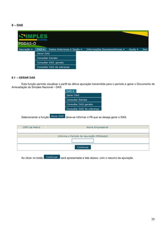 8 – DAS

8.1 – GERAR DAS
Esta função permite visualizar o perfil da última apuração transmitida para o período e gerar o Documento de
Arrecadação do Simples Nacional – DAS.

Selecionando a função

Ao clicar no botão

deve-se informar o PA que se deseja gerar o DAS.

será apresentada a tela abaixo, com o resumo da apuração.

20

 