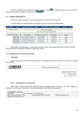 Informar a data para qual deseja consolidar e clicar no botão
resumo da apuração, para gerar o DAS clicar em
.

. O aplicativo retorna para a tela com o

8.3 – CONSULTAR EXTRATO
Permite ao usuário consultar o extrato da apuração em documento no formato pdf.
O sistema exibe uma lista de todas as apurações do período onde conste DAS gerado:

Selecionando uma apuração, o sistema exibe na tela o extrato da apuração que gerou o DAS em formato
PDF que pode ser visualizado, impresso ou salvo pelo usuário.

8.3.1- Detalhamento do extrato de apuração
Cabeçalho:
Data de geração do extrato, data da apuração, se é apuração original ou retificadora e o número da versão
do PGDAS-D.

Item 1 – Informações do contribuinte:
CNPJ básico, Nome Empresarial, Data de início de atividade, Data de abertura no CNPJ, Regime de
Apuração, se consta como optante ou não pelo Simples Nacional no período de apuração.

22

 