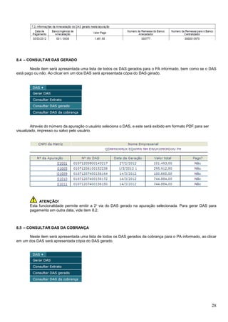 8.4 – CONSULTAR DAS GERADO
Neste item será apresentada uma lista de todos os DAS gerados para o PA informado, bem como se o DAS
está pago ou não. Ao clicar em um dos DAS será apresentada cópia do DAS gerado.

Através do número da apuração o usuário seleciona o DAS, e este será exibido em formato PDF para ser
visualizado, impresso ou salvo pelo usuário.

ATENÇÃO!
Esta funcionalidade permite emitir a 2ª via do DAS gerado na apuração selecionada. Para gerar DAS para
pagamento em outra data, vide item 8.2.

8.5 – CONSULTAR DAS DA COBRANÇA
Neste item será apresentada uma lista de todos os DAS gerados da cobrança para o PA informado, ao clicar
em um dos DAS será apresentada cópia do DAS gerado.

28

 