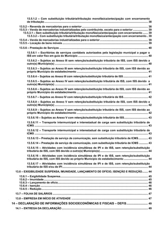 13.5.1.2 – Com substituição tributária/tributação monofásica/antecipação com encerramento
de tributação .......................................................................................................................................... 38
13.5.2 – Revenda de mercadorias para o exterior ........................................................................................ 38
13.5.3 – Venda de mercadorias industrializadas pelo contribuinte, exceto para o exterior .................... 39
13.5.3.1 – Sem substituição tributária/tributação monofásica/antecipação com encerramento ....... 39
13.5.3.2 – Com substituição tributária/tributação monofásica/antecipação com encerramento.. 39
13.5.4 – Venda de mercadorias industrializadas para o exterior ................................................................ 39
13.5.5 – Locação de bens móveis .................................................................................................................. 39
13.5.6 – Prestação de Serviços ...................................................................................................................... 40
13.5.6.1 – Escritórios de serviços contábeis autorizados pela legislação municipal a pagar o
ISS em valor fixo em guia do Município ............................................................................................. 40
13.5.6.2 – Sujeitos ao Anexo III sem retenção/substituição tributária de ISS, com ISS devido a
outro(s) Município(s) ............................................................................................................................ 40
13.5.6.3 – Sujeitos ao Anexo III sem retenção/substituição tributária de ISS, com ISS devido ao
próprio Município do estabelecimento ............................................................................................... 41
13.5.6.4 – Sujeitos ao Anexo III com retenção/substituição tributária de ISS ................................. 41
13.5.6.5 – Sujeitos ao Anexo IV sem retenção/substituição tributária de ISS, com ISS devido a
outro(s) Município(s) ............................................................................................................................ 41
13.5.6.6 – Sujeitos ao Anexo IV sem retenção/substituição tributária de ISS, com ISS devido ao
próprio Município do estabelecimento ............................................................................................... 41
13.5.6.7 – Sujeitos ao Anexo IV com retenção/substituição tributária de ISS................................. 42
13.5.6.8 – Sujeitos ao Anexo V sem retenção/substituição tributária de ISS, com ISS devido a
outro(s) Município(s) ............................................................................................................................ 42
13.5.6.9 – Sujeitos ao Anexo V sem retenção/substituição tributária de ISS, com ISS devido ao
próprio Município do estabelecimento ............................................................................................... 42
13.5.6.10 – Sujeitos ao Anexo V com retenção/substituição tributária de ISS................................ 43
13.5.6.11 – Transporte intermunicipal e interestadual de carga sem substituição tributária de
ICMS ....................................................................................................................................................... 43
13.5.6.12 – Transporte intermunicipal e interestadual de carga com substituição tributária de
ICMS ....................................................................................................................................................... 43
13.5.6.13 – Prestação de serviço de comunicação, sem substituição tributária de ICMS............. 43
13.5.6.14 – Prestação de serviço de comunicação, com substituição tributária de ICMS ............ 43
13.5.6.15 – Atividades com incidência simultânea de IPI e de ISS, sem retenção/substituição
tributária de ISS, com ISS devido a outro(s) Município(s) ................................................................ 44
13.5.6.16 – Atividades com incidência simultânea de IPI e de ISS, sem retenção/substituição
tributária de ISS, com ISS devido ao próprio Município do estabelecimento ................................ 44
13.5.6.17 – Atividades com incidência simultânea de IPI e de ISS, com retenção/substituição
tributária de ISS e/ou de IPI.................................................................................................................. 44
13.6 – EXIGIBILIDADE SUSPENSA, IMUNIDADE, LANÇAMENTO DE OFÍCIO, ISENÇÃO E REDUÇÃO........ 44
13.6.1 – Exigibilidade Suspensa..................................................................................................................... 45
13.6.2 – Imunidade........................................................................................................................................... 45
13.6.3 – Lançamento de ofício........................................................................................................................ 46
13.6.4 – Isenção ............................................................................................................................................... 46
13.6.5 – Redução.............................................................................................................................................. 46
13.7 – FOLHA DE SALÁRIOS ............................................................................................................................... 47
13.8 – EMPRESA EM INÍCIO DE ATIVIDADE ...................................................................................................... 47

14 – DECLARAÇÃO DE INFORMAÇÕES SOCIOECONÔMICAS E FISCAIS – DEFIS......................... 49
14.1 – ENTREGA DA DECLARAÇÃO ................................................................................................................... 49

3

 
