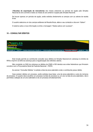• Receitas de exportação de mercadorias dos meses anteriores ao período de opção pelo Simples
Nacional do ano corrente e todos os meses do ano anterior à opção pelo Simples Nacional.
Se houver apenas um período de opção, serão exibidos diretamente os campos com os valores de receita
bruta.
O usuário seleciona um dos campos editáveis de Receita Bruta, altera o seu conteúdo e clica em “Salvar”.
O sistema salva a nova informação e emite a mensagem “Dados salvos com sucesso!”.

10 – CONSULTAR DÉBITOS

Esta função permite ao contribuinte consultar seus débitos do Simples Nacional em cobrança no âmbito da
RFB e imprimir os DAS da cobrança para a regularização dos referidos valores.
Não constarão no DAS da cobrança os débitos de ICMS e ISS devidos aos entes federativos que firmaram
convênio com a Procuradoria Geral da Fazenda Nacional – PGFN.
Ao acionar “Consultar Débitos” é exibida a lista de anos-calendário onde o contribuinte possui débito.
Caso existam débitos em processo, serão exibidas duas listas: uma de anos-calendário e outra de números
de processo. O usuário deve escolher um processo na lista de processo ou um ano na lista de ano-calendário, não é
permitida a seleção de um ano-calendário e de um processo simultaneamente.

30

 