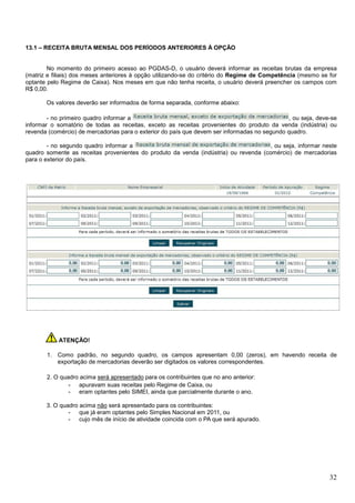 13.1 – RECEITA BRUTA MENSAL DOS PERÍODOS ANTERIORES À OPÇÃO

No momento do primeiro acesso ao PGDAS-D, o usuário deverá informar as receitas brutas da empresa
(matriz e filiais) dos meses anteriores à opção utilizando-se do critério do Regime de Competência (mesmo se for
optante pelo Regime de Caixa). Nos meses em que não tenha receita, o usuário deverá preencher os campos com
R$ 0,00.
Os valores deverão ser informados de forma separada, conforme abaixo:
- no primeiro quadro informar a
, ou seja, deve-se
informar o somatório de todas as receitas, exceto as receitas provenientes do produto da venda (indústria) ou
revenda (comércio) de mercadorias para o exterior do país que devem ser informadas no segundo quadro.
- no segundo quadro informar a
, ou seja, informar neste
quadro somente as receitas provenientes do produto da venda (indústria) ou revenda (comércio) de mercadorias
para o exterior do país.

ATENÇÃO!
1. Como padrão, no segundo quadro, os campos apresentam 0,00 (zeros), em havendo receita de
exportação de mercadorias deverão ser digitados os valores correspondentes.
2. O quadro acima será apresentado para os contribuintes que no ano anterior:
- apuravam suas receitas pelo Regime de Caixa, ou
- eram optantes pelo SIMEI, ainda que parcialmente durante o ano.
3. O quadro acima não será apresentado para os contribuintes:
- que já eram optantes pelo Simples Nacional em 2011, ou
- cujo mês de início de atividade coincida com o PA que será apurado.

32

 