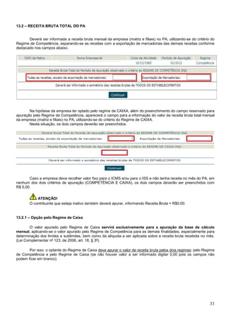 13.2 – RECEITA BRUTA TOTAL DO PA

Deverá ser informada a receita bruta mensal da empresa (matriz e filiais) no PA, utilizando-se do critério do
Regime de Competência, separando-se as receitas com a exportação de mercadorias das demais receitas conforme
destacado nos campos abaixo.

Na hipótese da empresa ter optado pelo regime de CAIXA, além do preenchimento do campo reservado para
apuração pelo Regime de Competência, aparecerá o campo para a informação do valor da receita bruta total mensal
da empresa (matriz e filiais) no PA, utilizando-se do critério do Regime de CAIXA.
Nesta situação, os dois campos deverão ser preenchidos.

Caso a empresa deva recolher valor fixo para o ICMS e/ou para o ISS e não tenha receita no mês do PA, em
nenhum dos dois critérios de apuração (COMPETÊNCIA E CAIXA), os dois campos deverão ser preenchidos com
R$ 0,00.
ATENÇÃO!
O contribuinte que esteja inativo também deverá apurar, informando Receita Bruta = R$0,00.

13.2.1 – Opção pelo Regime de Caixa
O valor apurado pelo Regime de Caixa servirá exclusivamente para a apuração da base de cálculo
mensal, aplicando-se o valor apurado pelo Regime de Competência para as demais finalidades, especialmente para
determinação dos limites e sublimites, bem como da alíquota a ser aplicada sobre a receita bruta recebida no mês.
(Lei Complementar nº 123, de 2006, art. 18, § 3º).
Por isso, o optante do Regime de Caixa deve apurar o valor de receita bruta pelos dois regimes: pelo Regime
de Competência e pelo Regime de Caixa (se não houver valor a ser informado digitar 0,00 pois os campos não
podem ficar em branco).

33

 