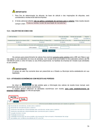 IMPORTANTE!
1. Para fins de determinação da alíquota, da base de cálculo e das majorações de alíquotas, será
considerada a receita bruta total da empresa.
2. O limite adicional referido não se aplica a prestação de serviços para o exterior. Esta receita deverá
compor o item

.

13.4 – VALOR FIXO DE ICMS E ISS

Os campos para preenchimento de valores fixos (acima) somente serão exibidos para a ME sem filiais e que
não esteja no ano-calendário de início de atividade, com receita bruta acumulada no ano-calendário anterior até R$
120.000,00 (cento e vinte mil reais) ou seu limite proporcional, na hipótese da empresa ter iniciado suas atividades
no ano anterior.

IMPORTANTE!
O campo de valor fixo somente deve ser preenchido se o Estado ou Município tenha estabelecido em sua
legislação.

13.5 – ATIVIDADES ECONÔMICAS COM RECEITA NO PERÍODO

Ao clicar no
da tela exibida após a informação dos valores de receita bruta mensal, será
apresentada tela com as atividades econômicas.
O usuário deverá selecionar as atividades econômicas com receita, para cada estabelecimento da
empresa (matriz e filiais) no mês de apuração.

MATRIZ
FILIAL

36

 