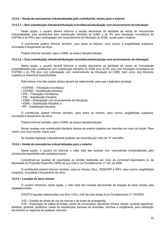 13.5.3 – Venda de mercadorias industrializadas pelo contribuinte, exceto para o exterior
13.5.3.1 – Sem substituição tributária/tributação monofásica/antecipação com encerramento de tributação
Nesta opção, o usuário deverá informar a receita decorrente da atividade de venda de mercadorias
industrializadas pelo contribuinte sem substituição tributária do ICMS e do IPI, sem tributação monofásica da
COFINS e do PIS e sem antecipação com encerramento de tributação do ICMS, exceto para o exterior.
O contribuinte poderá informar também, para todos os tributos, caso ocorra, a exigibilidade suspensa,
imunidade e lançamento de ofício.
Poderá informar também, para o ICMS, se possui isenção/redução.
13.5.3.2 – Com substituição tributária/tributação monofásica/antecipação com encerramento de tributação
Nesta opção, o usuário deverá informar a receita decorrente da atividade de venda de mercadorias
industrializadas pelo contribuinte com substituição tributária do ICMS e/ou do IPI, e/ou com tributação monofásica da
COFINS e do PIS e/ou com antecipação com encerramento de tributação do ICMS, bem como o(s) tributo(s)
sujeito(s) à respectiva especificidade.
Pelo menos uma das opções abaixo deverá ser selecionada, para que o aplicativo prossiga:
• COFINS – Tributação monofásica;
• COFINS – Substituição tributária;
• PIS – Tributação monofásica;
• PIS – Substituição tributária;
• ICMS – Antecipação com encerramento de tributação;
• ICMS – Substituição tributária, e
• IPI – Substituição tributária
O contribuinte poderá informar também, para todos os tributos, caso ocorra, exigibilidade suspensa,
imunidade e lançamento de ofício.
Poderá informar também, para o ICMS, se possui isenção/redução.
Novas receitas com substituição tributária diversa da anterior poderão ser inseridas por meio da opção “Para
inserir uma nova receita, clique aqui”.
As receitas digitadas indevidamente poderão ser excluídas por meio do “X” vermelho.
13.5.4 – Venda de mercadorias industrializadas para o exterior
Nesta opção, o usuário irá informar o valor total das receitas com mercadorias industrializadas pelo
contribuinte exportadas pelo estabelecimento.
Consideram-se receitas de exportação as vendas realizadas por meio de comercial exportadora ou de
Sociedade de Propósito Específico (SPE) de que trata a Lei Complementar nº 123, de 2006.
O contribuinte poderá informar também, para os tributos CSLL, INSS/CPP e IRPJ, caso ocorra, exigibilidade
suspensa, imunidade e lançamento de ofício.
13.5.5 – Locação de bens móveis
O usuário informará, nesta opção, o valor total das receitas decorrentes da locação de bens móveis pelo
estabelecimento.
EXCETO aquelas relacionadas nos itens 3.02 a 3.05 da Lista anexa à Lei Complementar nº 116/2003:
3.02 – Cessão de direito de uso de marcas e de sinais de propaganda.
3.03 – Exploração de salões de festas, centro de convenções, escritórios virtuais, stands, quadras esportivas,
estádios, ginásios, auditórios, casas de espetáculos, parques de diversões, canchas e congêneres, para realização
de eventos ou negócios de qualquer natureza.

39

 