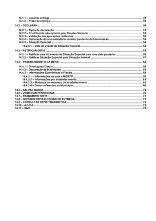 14.1.1 – Local de entrega ................................................................................................................................ 49
14.1.2 – Prazo de entrega................................................................................................................................ 50
14.2 – DECLARAR ................................................................................................................................................. 50
14.2.1 – Tipos de declaração .......................................................................................................................... 51
14.2.2 – Contribuinte não optante pelo Simples Nacional .......................................................................... 51
14.2.3 – Validação das apurações realizadas ............................................................................................... 53
14.2.4 – Declaração do ano-calendário anterior pendente de transmissão .............................................. 53
14.2.5 – Situação Especial .............................................................................................................................. 53
14.2.5.1 – Data do evento de Situação Especial...................................................................................... 54
14.3 – RETIFICAR DEFIS ...................................................................................................................................... 55
14.3.1 – Retificar data do evento de Situação Especial para uma data posterior..................................... 56
14.3.2 – Retificar Situação Especial para Situação Normal......................................................................... 57
14.4 – PREENCHIMENTO DA DEFIS ................................................................................................................... 58
14.4.1 – Orientações Gerais............................................................................................................................ 58
14.4.2 – Declaração de Inatividade ................................................................................................................ 58
14.4.3 – Informações Econômicas e Fiscais................................................................................................. 58
14.4.3.1 – Informações de toda a ME/EPP................................................................................................ 58
14.4.3.2 – Informações por estabelecimento ........................................................................................... 61
14.4.3.3 – Mudança de endereço do estabelecimento ............................................................................ 65
14.4.3.4 – Dados referentes ao Município ................................................................................................ 66
14.5 – SALVAR DADOS ........................................................................................................................................ 70
14.6 – VERIFICAR PENDÊNCIAS ......................................................................................................................... 70
14.7 – TRANSMITIR DEFIS ................................................................................................................................... 71
14.8 – IMPRIMIR DEFIS E RECIBO DE ENTREGA.............................................................................................. 72
14.9 – CONSULTAR DEFIS TRANSMITIDA......................................................................................................... 72
14.10 – AJUDA....................................................................................................................................................... 73
14.11 – SAIR .......................................................................................................................................................... 73

4

 