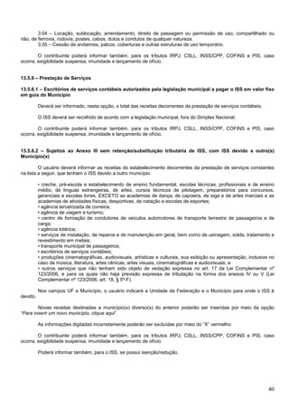 3.04 – Locação, sublocação, arrendamento, direito de passagem ou permissão de uso, compartilhado ou
não, de ferrovia, rodovia, postes, cabos, dutos e condutos de qualquer natureza.
3.05 – Cessão de andaimes, palcos, coberturas e outras estruturas de uso temporário.
O contribuinte poderá informar também, para os tributos IRPJ, CSLL, INSS/CPP, COFINS e PIS, caso
ocorra, exigibilidade suspensa, imunidade e lançamento de ofício.

13.5.6 – Prestação de Serviços
13.5.6.1 – Escritórios de serviços contábeis autorizados pela legislação municipal a pagar o ISS em valor fixo
em guia do Município
Deverá ser informado, nesta opção, o total das receitas decorrentes da prestação de serviços contábeis.
O ISS deverá ser recolhido de acordo com a legislação municipal, fora do Simples Nacional.
O contribuinte poderá informar também, para os tributos IRPJ, CSLL, INSS/CPP, COFINS e PIS, caso
ocorra, exigibilidade suspensa, imunidade e lançamento de ofício.

13.5.6.2 – Sujeitos ao Anexo III sem retenção/substituição tributária de ISS, com ISS devido a outro(s)
Município(s)
O usuário deverá informar as receitas do estabelecimento decorrentes da prestação de serviços constantes
na lista a seguir, que tenham o ISS devido a outro município.
• creche, pré-escola e estabelecimento de ensino fundamental, escolas técnicas, profissionais e de ensino
médio, de línguas estrangeiras, de artes, cursos técnicos de pilotagem, preparatórios para concursos,
gerenciais e escolas livres, EXCETO as academias de dança, de capoeira, de ioga e de artes marciais e as
academias de atividades físicas, desportivas, de natação e escolas de esportes;
• agência terceirizada de correios;
• agência de viagem e turismo;
• centro de formação de condutores de veículos automotores de transporte terrestre de passageiros e de
carga;
• agência lotérica;
• serviços de instalação, de reparos e de manutenção em geral, bem como de usinagem, solda, tratamento e
revestimento em metais;
• transporte municipal de passageiros;
• escritórios de serviços contábeis;
• produções cinematográficas, audiovisuais, artísticas e culturais, sua exibição ou apresentação, inclusive no
caso de música, literatura, artes cênicas, artes visuais, cinematográficas e audiovisuais; e
• outros serviços que não tenham sido objeto de vedação expressa no art. 17 da Lei Complementar nº
123/2006, e para os quais não haja previsão expressa de tributação na forma dos anexos IV ou V (Lei
Complementar nº 123/2006, art. 18, § 5º-F).

Nos campos UF e Município, o usuário indicará a Unidade da Federação e o Município para onde o ISS é
devido.
Novas receitas destinadas a município(s) diverso(s) do anterior poderão ser inseridas por meio da opção
“Para inserir um novo município, clique aqui”.
As informações digitadas incorretamente poderão ser excluídas por meio do “X” vermelho.
O contribuinte poderá informar também, para os tributos IRPJ, CSLL, INSS/CPP, COFINS e PIS, caso
ocorra, exigibilidade suspensa, imunidade e lançamento de ofício.
Poderá informar também, para o ISS, se possui isenção/redução.

40

 