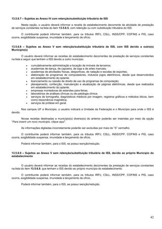 13.5.6.7 – Sujeitos ao Anexo IV com retenção/substituição tributária de ISS
Nesta opção, o usuário deverá informar a receita do estabelecimento decorrente da atividade de prestação
de serviços constantes na lista do item 13.5.6.5, com retenção ou com substituição tributária do ISS.
O contribuinte poderá informar também, para os tributos IRPJ, CSLL, INSS/CPP, COFINS e PIS, caso
ocorra, exigibilidade suspensa, imunidade e lançamento de ofício.

13.5.6.8 – Sujeitos ao Anexo V sem retenção/substituição tributária de ISS, com ISS devido a outro(s)
Município(s)
O usuário deverá informar as receitas do estabelecimento decorrentes da prestação de serviços constantes
na lista a seguir que tenham o ISS devido a outro município.
•
•
•
•
•
•
•
•
•
•

cumulativamente administração e locação de imóveis de terceiros;
academias de dança, de capoeira, de ioga e de artes marciais;
academias de atividades físicas, desportivas, de natação e escolas de esportes;
elaboração de programas de computadores, inclusive jogos eletrônicos, desde que desenvolvidos
em estabelecimento do optante;
licenciamento ou cessão de direito de uso de programas de computação;
planejamento, confecção, manutenção e atualização de páginas eletrônicas, desde que realizados
em estabelecimento do optante;
empresas montadoras de estandes para feiras;
laboratórios de análises clínicas ou de patologia clínica;
serviços de tomografia, diagnósticos médicos por imagem, registros gráficos e métodos óticos, bem
como ressonância magnética;
serviços de prótese em geral.

Nos campos UF e Município, o usuário indicará a Unidade da Federação e o Município para onde o ISS é
devido.
Novas receitas destinadas a município(s) diverso(s) do anterior poderão ser inseridas por meio da opção
“Para inserir um novo município, clique aqui”.
As informações digitadas incorretamente poderão ser excluídas por meio do “X” vermelho.
O contribuinte poderá informar também, para os tributos IRPJ, CSLL, INSS/CPP, COFINS e PIS, caso
ocorra, exigibilidade suspensa, imunidade e lançamento de ofício.
Poderá informar também, para o ISS, se possui isenção/redução.

13.5.6.9 – Sujeitos ao Anexo V sem retenção/substituição tributária de ISS, devido ao próprio Município do
estabelecimento

O usuário deverá informar as receitas do estabelecimento decorrentes da prestação de serviços constantes
na lista do item 13.5.6.8, que tenham o ISS devido ao próprio município do estabelecimento.
O contribuinte poderá informar também, para os tributos IRPJ, CSLL, INSS/CPP, COFINS e PIS, caso
ocorra, exigibilidade suspensa, imunidade e lançamento de ofício.
Poderá informar também, para o ISS, se possui isenção/redução.

42

 