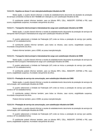 13.5.6.10 – Sujeitos ao Anexo V com retenção/substituição tributária de ISS
Nesta opção, o usuário deverá informar a receita do estabelecimento decorrente da atividade de prestação
de serviços constantes na lista do item 13.5.6.8 com retenção ou com substituição tributária do ISS.
O contribuinte poderá informar também, para os tributos IRPJ, CSLL, INSS/CPP, COFINS e PIS, caso
ocorra, exigibilidade suspensa, imunidade e lançamento de ofício.

13.5.6.11 – Transporte intermunicipal e interestadual de carga sem substituição tributária de ICMS
Nesta opção, o usuário deverá informar a receita do estabelecimento decorrente da prestação de serviços de
transporte intermunicipal e interestadual de carga sem substituição tributária de ICMS.

O usuário selecionará a Unidade da Federação (UF) onde se iniciou a prestação do serviço (por padrão,
consta a UF do estabelecimento).
O contribuinte poderá informar também, para todos os tributos, caso ocorra, exigibilidade suspensa,
imunidade e lançamento de ofício.
Poderá informar também, para o ICMS, se possui isenção/redução.

13.5.6.12 – Transporte intermunicipal e interestadual de carga com substituição tributária de ICMS
Nesta opção, o usuário deverá informar a receita do estabelecimento decorrente da prestação de serviços de
transporte intermunicipal e interestadual de carga com substituição tributária de ICMS.
O usuário selecionará a Unidade da Federação (UF) onde se iniciou a prestação do serviço (por padrão,
consta a UF do estabelecimento).
O contribuinte poderá informar também, para os tributos IRPJ, CSLL, INSS/CPP, COFINS e PIS, caso
ocorra, exigibilidade suspensa, imunidade e lançamento de ofício.

13.5.6.13 – Prestação de serviço de comunicação, sem substituição tributária de ICMS
Nesta opção, o usuário deverá informar a receita do estabelecimento decorrente da prestação de serviços de
comunicação, sem substituição tributária de ICMS.
O usuário selecionará a Unidade da Federação (UF) onde se iniciou a prestação do serviço (por padrão,
consta a UF do estabelecimento).
O contribuinte poderá informar também, para todos os tributos, caso ocorra, exigibilidade suspensa,
imunidade e lançamento de ofício.
Poderá informar também, para o ICMS, se possui isenção/redução.

13.5.6.14 – Prestação de serviço de comunicação, com substituição tributária de ICMS
Nesta opção, o usuário deverá informar a receita do estabelecimento decorrente da prestação de serviços de
comunicação, com substituição tributária de ICMS.
O usuário selecionará a Unidade da Federação (UF) onde se iniciou a prestação do serviço (por padrão,
consta a UF do estabelecimento).
O contribuinte poderá informar também, para os tributos IRPJ, CSLL, INSS/CPP, COFINS e PIS, caso
ocorra, exigibilidade suspensa, imunidade e lançamento de ofício.

43

 