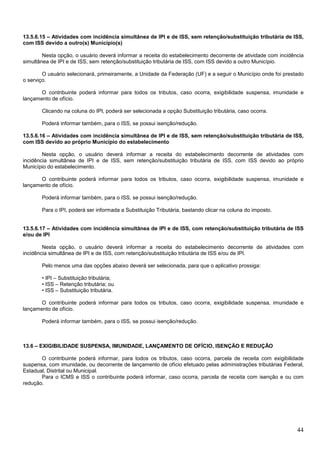 13.5.6.15 – Atividades com incidência simultânea de IPI e de ISS, sem retenção/substituição tributária de ISS,
com ISS devido a outro(s) Município(s)
Nesta opção, o usuário deverá informar a receita do estabelecimento decorrente de atividade com incidência
simultânea de IPI e de ISS, sem retenção/substituição tributária de ISS, com ISS devido a outro Município.
O usuário selecionará, primeiramente, a Unidade da Federação (UF) e a seguir o Município onde foi prestado
o serviço.
O contribuinte poderá informar para todos os tributos, caso ocorra, exigibilidade suspensa, imunidade e
lançamento de ofício.
Clicando na coluna do IPI, poderá ser selecionada a opção Substituição tributária, caso ocorra.
Poderá informar também, para o ISS, se possui isenção/redução.
13.5.6.16 – Atividades com incidência simultânea de IPI e de ISS, sem retenção/substituição tributária de ISS,
com ISS devido ao próprio Município do estabelecimento
Nesta opção, o usuário deverá informar a receita do estabelecimento decorrente de atividades com
incidência simultânea de IPI e de ISS, sem retenção/substituição tributária de ISS, com ISS devido ao próprio
Município do estabelecimento.
O contribuinte poderá informar para todos os tributos, caso ocorra, exigibilidade suspensa, imunidade e
lançamento de ofício.
Poderá informar também, para o ISS, se possui isenção/redução.
Para o IPI, poderá ser informada a Substituição Tributária, bastando clicar na coluna do imposto.

13.5.6.17 – Atividades com incidência simultânea de IPI e de ISS, com retenção/substituição tributária de ISS
e/ou de IPI
Nesta opção, o usuário deverá informar a receita do estabelecimento decorrente de atividades com
incidência simultânea de IPI e de ISS, com retenção/substituição tributária de ISS e/ou de IPI.
Pelo menos uma das opções abaixo deverá ser selecionada, para que o aplicativo prossiga:
• IPI – Substituição tributária;
• ISS – Retenção tributária; ou
• ISS – Substituição tributária.
O contribuinte poderá informar para todos os tributos, caso ocorra, exigibilidade suspensa, imunidade e
lançamento de ofício.
Poderá informar também, para o ISS, se possui isenção/redução.

13.6 – EXIGIBILIDADE SUSPENSA, IMUNIDADE, LANÇAMENTO DE OFÍCIO, ISENÇÃO E REDUÇÃO
O contribuinte poderá informar, para todos os tributos, caso ocorra, parcela de receita com exigibilidade
suspensa, com imunidade, ou decorrente de lançamento de ofício efetuado pelas administrações tributárias Federal,
Estadual, Distrital ou Municipal.
Para o ICMS e ISS o contribuinte poderá informar, caso ocorra, parcela de receita com isenção e ou com
redução.

44

 