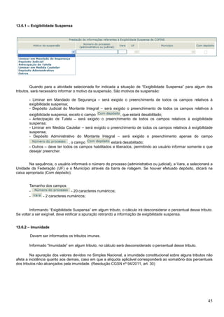 13.6.1 – Exigibilidade Suspensa

Quando para a atividade selecionada for indicada a situação de “Exigibilidade Suspensa” para algum dos
tributos, será necessário informar o motivo da suspensão. São motivos de suspensão:
- Liminar em Mandado de Segurança – será exigido o preenchimento de todos os campos relativos à
exigibilidade suspensa;
- Depósito Judicial do Montante Integral – será exigido o preenchimento de todos os campos relativos à
exigibilidade suspensa, exceto o campo
, que estará desabilitado;
- Antecipação de Tutela – será exigido o preenchimento de todos os campos relativos à exigibilidade
suspensa;
- Liminar em Medida Cautelar – será exigido o preenchimento de todos os campos relativos à exigibilidade
suspensa;
- Depósito Administrativo do Montante Integral – será exigido o preenchimento apenas do campo
, o campo
estará desabilitado;
- Outros – deve ter todos os campos habilitados e liberados, permitindo ao usuário informar somente o que
desejar preencher.

Na sequência, o usuário informará o número do processo (administrativo ou judicial), a Vara, e selecionará a
Unidade da Federação (UF) e o Município através da barra de rolagem. Se houver efetuado depósito, clicará na
caixa apropriada (Com depósito).

Tamanho dos campos
- 20 caracteres numéricos;
- 2 caracteres numéricos;

Informando “Exigibilidade Suspensa” em algum tributo, o cálculo irá desconsiderar o percentual desse tributo.
Se voltar a ser exigível, deve retificar a apuração retirando a informação de exigibilidade suspensa.

13.6.2 – Imunidade
Devem ser informados os tributos imunes.
Informado “Imunidade” em algum tributo, no cálculo será desconsiderado o percentual desse tributo.
Na apuração dos valores devidos no Simples Nacional, a imunidade constitucional sobre alguns tributos não
afeta a incidência quanto aos demais, caso em que a alíquota aplicável corresponderá ao somatório dos percentuais
dos tributos não alcançados pela imunidade. (Resolução CGSN nº 94/2011, art. 30)

45

 