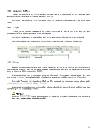 13.6.3 – Lançamento de Ofício
Devem ser informados os tributos apurados em decorrência de lançamento de ofício efetuado pelas
administrações tributárias Federal, Estadual, Distrital ou Municipal.
Informado “Lançamento de Ofício” em algum tributo, no cálculo será desconsiderado o percentual desse
tributo.

13.6.4 – Isenção
Quando para a atividade selecionada for indicada a condição de “Isenção”para ICMS e/ou ISS, será
necessário informar o valor da parcela de receita com isenção.
Se informar recolhimento de ICMS/ISS por valor fixo, a opção Isenção/Redução não ficará disponível.
Informado “Isenção” para ICMS ou ISS, no cálculo será desconsiderado o percentual desse tributo.

13.6.5 - Redução

Quando em alguma das atividades selecionadas for indicada a condição de “Redução” para ICMS e/ou ISS,
será necessário informar o valor da parcela de receita e o percentual de redução a ser aplicado sobre a parcela,
sendo no mínimo de 0,01% e no máximo 100,00%.
Parcelas da receita com “% de redução” diferentes poderão ser informadas por meio da opção “Para inserir
nova parcela, clique aqui”. As receitas digitadas indevidamente poderão ser excluídas por meio do “X” vermelho.
Informado “Redução” na tributação do ICMS ou ISS, no cálculo os percentuais desses tributos serão
reduzidos conforme o percentual de redução informado.
A soma das parcelas de receita com isenção + redução não pode ser superior à receita total informada para
a atividade (pois são parcelas dessa receita).
ATENÇÃO!
O campo
deverá ser preenchido com o valor de redução concedido pelo ente federativo e
não com o percentual do tributo já reduzido.

46

 