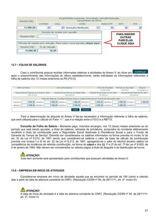 PARA INSERIR
OUTRAS
PARCELAS
CLIQUE AQUI

13.7 – FOLHA DE SALÁRIOS
Caso o contribuinte possua receitas informadas relativas a atividades do Anexo V, ao clicar em
após o preenchimento das informações do último estabelecimento, serão solicitadas as informações referentes à
folha de salários dos 12 meses anteriores ao PA (FS12).

Para a determinação da alíquota do Anexo V faz-se necessário a informação referente a folha de salários,
que será utilizada para o cálculo do Fator “r ”, que é a relação entre a FS12 e a RBT12.
Conceito de Folha de Salário - Montante pago, incluídos encargos, nos 12 (doze) meses anteriores ao do
período que está sendo apurado, a título de salários, retiradas de pró-labore, acrescidos do montante efetivamente
recolhido a título de contribuição para a Seguridade Social destinada à Previdência Social e para o Fundo de
Garantia do Tempo de Serviço. Deverão ser considerados os salários informados na forma prevista no inciso IV do
art. 32 da Lei nº 8.212, de 1991 sendo que consideram-se salários o valor da base de cálculo da contribuição
prevista nos incisos I e III do art. 22 da Lei nº 8.212, de 1991, agregando-se o valor do décimo terceiro salário na
competência da incidência da referida contribuição, na forma do caput e dos §§ 1º e 2º do art. 7º da Lei nº 8.620, de
5 de janeiro de 1993. Não devem ser considerados os valores pagos a título de aluguéis e de distribuição de lucros.
ATENÇÃO!
Este item somente será apresentado para contribuintes que possuam atividades do Anexo V.

13.8 – EMPRESA EM INÍCIO DE ATIVIDADE
Considera-se empresa em início de atividade aquela que se encontra no período de 180 (cento e oitenta)
dias a partir da data de abertura constante do CNPJ. (Resolução CGSN nº 94, de 29/11/11, art. 2º, inciso IV)

ATENÇÃO!
A data de início de atividade é a data de abertura constante do CNPJ. (Resolução CGSN nº 94, de 29/11/11,
art. 2º, inciso V)

47

 