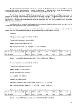 Para fins de determinação da alíquota, em caso de início de atividade, os valores de receita bruta acumulada
constantes das tabelas dos Anexos I a V da Lei Complementar nº 123/2006 devem ser proporcionalizados ao
número de meses de atividade no período (Lei Complementar nº 123/2006, art. 18, § 2º).
Receita Bruta Acumulada (RBT12) Proporcionalizada é um critério utilizado nos 12 primeiros meses de
atividade da empresa, que corresponde a uma projeção de receita calculada a partir da receita real incorrida, cuja
finalidade é o enquadramento na tabela de faixas de alíquotas do Simples Nacional. Assim, nos 12 primeiros meses
de atividade, o enquadramento na tabela de faixas de alíquotas é feito com base na Receita Bruta Acumulada
(RBT12) Proporcionalizada.
No primeiro mês de atividade, será utilizada como receita bruta total acumulada, a receita do próprio mês de
apuração multiplicada por doze (RBT12 proporcionalizada).
Nos 11 (onze) meses posteriores ao do início de atividade, o sujeito passivo utilizará a média aritmética da
receita bruta total dos meses anteriores ao do período de apuração, multiplicada por 12 (doze).
Exemplos:
1. Empresa optante no primeiro mês de atividade
PA (período de apuração) = fevereiro/2012
Receita Bruta 02/2012 = R$ 10.000,00
RBT12 proporcionalizada = R$ 10.000,00 x 12 = R$ 120.000,00
Tabela do Anexo III – Sem retenção ou substituição tributária, com ISS devido ao próprio Município
Receita Bruta em 12 meses (em R$)

Alíquota

IRPJ

CSLL

Cofins

PIS/Pasep

CPP

ISS

Até 180.000,00

6,00%

0,00%

0,00%

0,00%

0,00%

4,00%

2,00%

Cálculo = Receita 02/2012 x alíquota da faixa = R$ 10.000,00 x 6% = R$ 600,00

2.. Empresa optante no terceiro mês de atividade
PA (período de apuração) = abril/2012
Receita Bruta do PA = R$ 5.000,00
Receita Bruta dos meses anteriores:
fevereiro/2012 = R$ 10.000,00
março/2012 = R$ 15.000,00
MA (média aritmética) = (R$ 10.000,00 + R$ 15.000,00) / 2 = R$ 12.500,00
RBT12 proporcionalizada (MA x 12) = R$ 12.500,00 x 12 = R$ 150.000,00

Tabela do Anexo III – Sem retenção ou substituição tributária, com ISS devido ao próprio Município
Receita Bruta em 12 meses (em R$)

Alíquota

IRPJ

CSLL

Cofins

PIS/Pasep

CPP

ISS

Até 180.000,00

6,00%

0,00%

0,00%

0,00%

0,00%

4,00%

2,00%

Cálculo = Receita 04/2012 x alíquota da faixa = R$ 5.000,00 x 6% = R$ 300,00

48

 