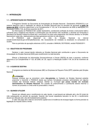 1 – INTRODUÇÃO
1.1 – APRESENTAÇÃO DO PROGRAMA
O Programa Gerador do Documento de Arrecadação do Simples Nacional - Declaratório (PGDAS-D) é um
sistema eletrônico para a realização do cálculo do Simples Nacional para os períodos de apuração a partir de
janeiro de 2012, conforme determinam a Lei Complementar nº 123, de 14 de dezembro de 2006 (e alterações) e a
Resolução CGSN nº 94, de 29 de novembro de 2011.
As informações do PGDAS-D têm caráter declaratório, constituindo confissão de dívida e instrumento hábil e
suficiente para a exigência dos tributos e contribuições que não tenham sido recolhidos, e deverão ser fornecidas à
Secretaria da Receita Federal do Brasil até o vencimento do prazo para pagamento dos tributos devidos no Simples
Nacional em cada mês, relativamente aos fatos geradores ocorrido no mês anterior.
O
PGDAS-D
está
disponível
no
sítio
do
Simples
Nacional
na
internet
(www8.receita.fazenda.gov.br/SimplesNacional), não necessitando ser instalado ou atualizado no computador do
usuário.
Para os períodos de apuração anteriores à 2012, consultar o MANUAL DO PGDAS, versão PGDAS/2011.

1.2 – OBJETIVOS DO PROGRAMA
Declarar o valor mensal devido referente ao Simples Nacional pelo contribuinte e gerar o Documento de
Arrecadação do Simples Nacional (DAS) para recolhimento na rede bancária.
Efetuar a Declaração de Informações Socioeconômicas e Fiscais (DEFIS) de toda a empresa, conforme
determina a Lei Complementar nº 123, de 2006, art. 25, caput e a Resolução CGSN nº 94, de 29 de novembro de
2011.

1.3 – A QUEM SE DESTINA
O programa se destina às Microempresas (ME) ou Empresas de Pequeno Porte (EPP) optantes pelo Simples
Nacional.
ATENÇÃO!
Pessoas jurídicas que se encontrem como não-optantes no Cadastro do Simples Nacional poderão
preencher e transmitir o PGDAS-D desde que tenham formalizado processo administrativo em alguma
unidade das fazendas federal, estadual, distrital ou municipal que possa resultar em inclusão
administrativa no Simples Nacional. Por ocasião do preenchimento o contribuinte deverá informar o
número do processo e o ente onde foi protocolado o mesmo.

1.4 – QUANDO UTILIZAR
Deverá ser utilizado para o recolhimento do valor devido, o qual deverá ser efetuado até o dia 20 (vinte) do
mês subsequente ao período de apuração. Quando não houver expediente bancário no dia 20, o recolhimento
deverá ser efetuado até o dia útil imediatamente posterior.
O valor não pago até a data do vencimento sujeitar-se-á à incidência de encargos legais na forma prevista na
legislação do imposto sobre a renda.

5

 