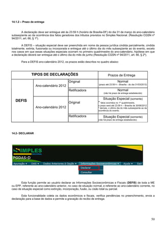 14.1.2 – Prazo de entrega

A declaração deve ser entregue até às 23:59 h (horário de Brasília-DF) do dia 31 de março do ano-calendário
subseqüente ao da ocorrência dos fatos geradores dos tributos previstos no Simples Nacional. (Resolução CGSN nº
94/2011, art. 66, § 1º).
A DEFIS – situação especial deve ser preenchida em nome da pessoa jurídica cindida parcialmente, cindida
totalmente, extinta, fusionada ou incorporada e entregue até o último dia do mês subseqüente ao do evento, exceto
nos casos em que essas situações especiais ocorram no primeiro quadrimestre do ano-calendário, hipótese em que
a declaração deverá ser entregue até o último dia do mês de junho (Resolução CGSN nº 94/2011, art. 66, § 2º).
Para a DEFIS ano-calendário 2012, os prazos estão descritos no quadro abaixo:

TIPOS DE DECLARAÇÕES
Original

Prazos de Entrega
Normal
(prazo até 23:59 h – Brasília - do dia 31/03/2013)

Ano-calendário 2012
Retificadora

Normal
(não há prazo de entrega estabelecido)

Situação Especial (somente)

DEFIS

Original
Ano-calendário 2012
Retificadora

* fatos ocorridos no 1º quadrimestre,
o prazo será até 23:59 h – Brasília de 30/06/2012
* demais, o último dia do mês subseqüente ao da
ocorrência do evento.
Situação Especial (somente)
(não há prazo de entrega estabelecido)

14.2- DECLARAR

Esta função permite ao usuário declarar as Informações Socioeconômicas e Fiscais (DEFIS) de toda a ME
ou EPP, referente ao ano-calendário anterior, no caso de situação normal, e referente ao ano-calendário corrente, no
caso de situação especial como extinção, incorporação, fusão, ou cisão total ou parcial.
Esta funcionalidade coleta os dados econômicos e fiscais, verifica pendências no preenchimento, envia a
declaração para a base de dados e permite a gravação do recibo de entrega.

50

 