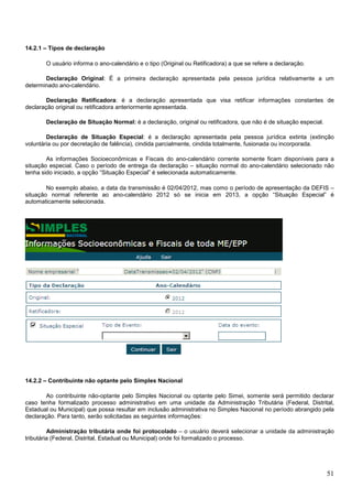 14.2.1 – Tipos de declaração
O usuário informa o ano-calendário e o tipo (Original ou Retificadora) a que se refere a declaração.
Declaração Original: É a primeira declaração apresentada pela pessoa jurídica relativamente a um
determinado ano-calendário.
Declaração Retificadora: é a declaração apresentada que visa retificar informações constantes de
declaração original ou retificadora anteriormente apresentada.
Declaração de Situação Normal: é a declaração, original ou retificadora, que não é de situação especial.
Declaração de Situação Especial: é a declaração apresentada pela pessoa jurídica extinta (extinção
voluntária ou por decretação de falência), cindida parcialmente, cindida totalmente, fusionada ou incorporada.
As informações Socioeconômicas e Fiscais do ano-calendário corrente somente ficam disponíveis para a
situação especial. Caso o período de entrega da declaração – situação normal do ano-calendário selecionado não
tenha sido iniciado, a opção “Situação Especial” é selecionada automaticamente.
No exemplo abaixo, a data da transmissão é 02/04/2012, mas como o período de apresentação da DEFIS –
situação normal referente ao ano-calendário 2012 só se inicia em 2013, a opção “Situação Especial” é
automaticamente selecionada.

14.2.2 – Contribuinte não optante pelo Simples Nacional
Ao contribuinte não-optante pelo Simples Nacional ou optante pelo Simei, somente será permitido declarar
caso tenha formalizado processo administrativo em uma unidade da Administração Tributária (Federal, Distrital,
Estadual ou Municipal) que possa resultar em inclusão administrativa no Simples Nacional no período abrangido pela
declaração. Para tanto, serão solicitadas as seguintes informações:
Administração tributária onde foi protocolado – o usuário deverá selecionar a unidade da administração
tributária (Federal, Distrital, Estadual ou Municipal) onde foi formalizado o processo.

51

 