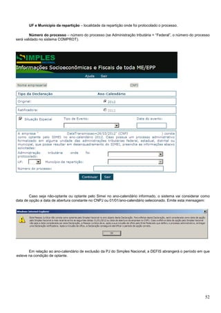 UF e Município da repartição – localidade da repartição onde foi protocolado o processo.
Número do processo – número do processo (se Administração tributária = “Federal”, o número do processo
será validado no sistema COMPROT).

Caso seja não-optante ou optante pelo Simei no ano-calendário informado, o sistema vai considerar como
data de opção a data de abertura constante no CNPJ ou 01/01/ano-calendário selecionado. Emite esta mensagem:

Em relação ao ano-calendário de exclusão da PJ do Simples Nacional, a DEFIS abrangerá o período em que
esteve na condição de optante.

52

 